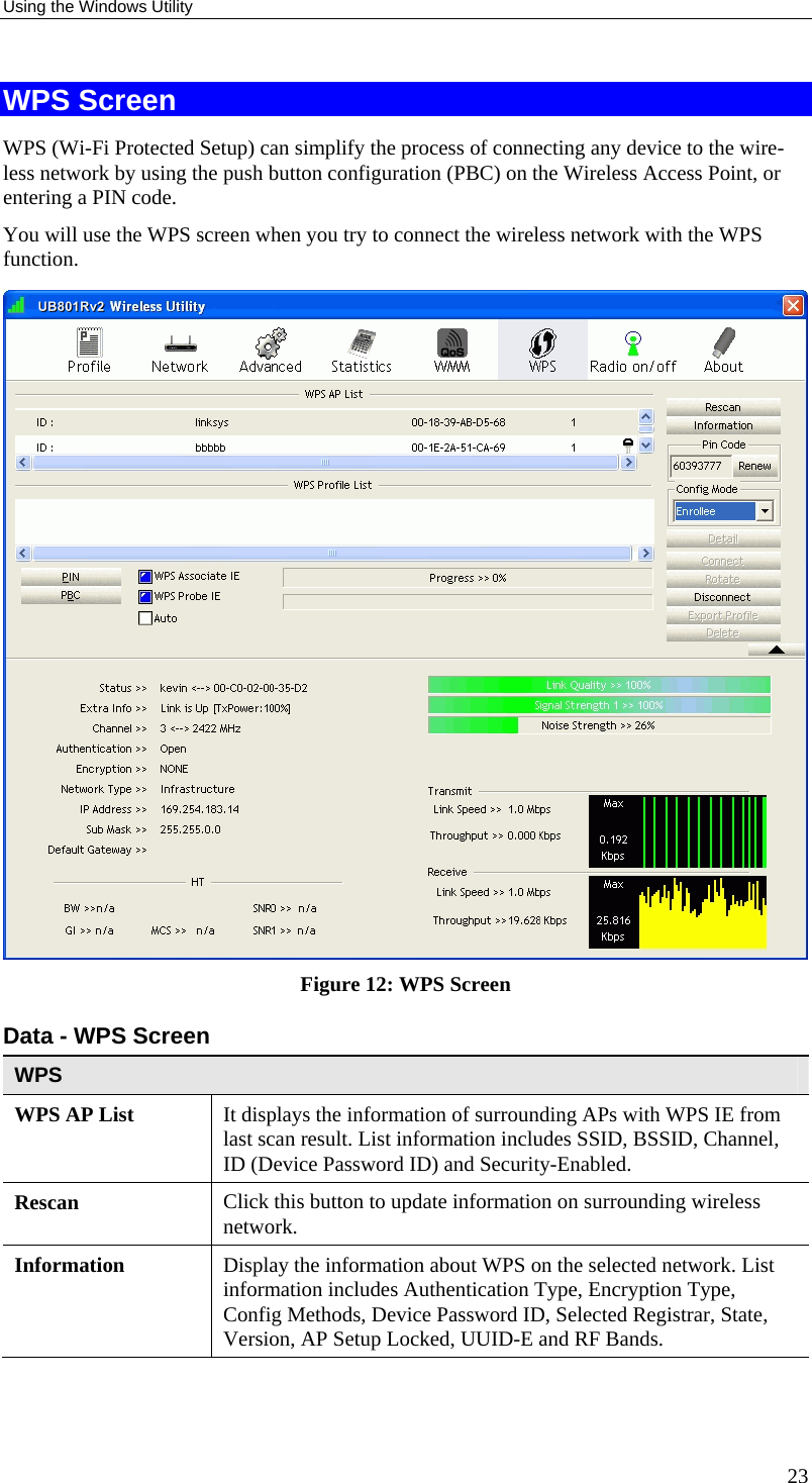 Using the Windows Utility 23 WPS Screen WPS (Wi-Fi Protected Setup) can simplify the process of connecting any device to the wire-less network by using the push button configuration (PBC) on the Wireless Access Point, or entering a PIN code. You will use the WPS screen when you try to connect the wireless network with the WPS function.  Figure 12: WPS Screen Data - WPS Screen WPS WPS AP List  It displays the information of surrounding APs with WPS IE from last scan result. List information includes SSID, BSSID, Channel, ID (Device Password ID) and Security-Enabled. Rescan  Click this button to update information on surrounding wireless network. Information  Display the information about WPS on the selected network. List information includes Authentication Type, Encryption Type, Config Methods, Device Password ID, Selected Registrar, State, Version, AP Setup Locked, UUID-E and RF Bands. 