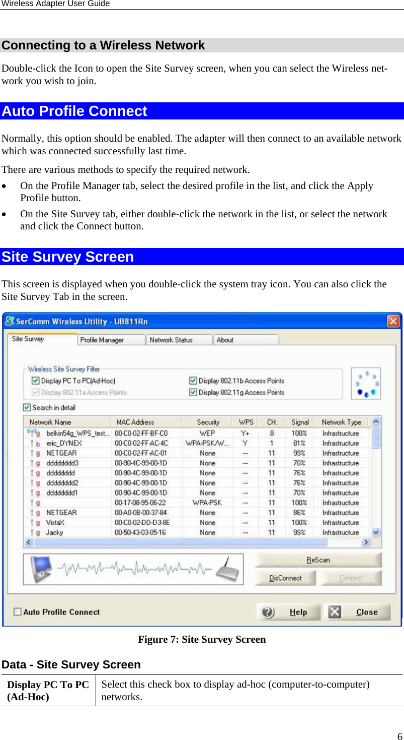 Wireless Adapter User Guide 6 Connecting to a Wireless Network Double-click the Icon to open the Site Survey screen, when you can select the Wireless net-work you wish to join. Auto Profile Connect Normally, this option should be enabled. The adapter will then connect to an available network which was connected successfully last time. There are various methods to specify the required network. • On the Profile Manager tab, select the desired profile in the list, and click the Apply Profile button. • On the Site Survey tab, either double-click the network in the list, or select the network and click the Connect button. Site Survey Screen This screen is displayed when you double-click the system tray icon. You can also click the Site Survey Tab in the screen.  Figure 7: Site Survey Screen Data - Site Survey Screen Display PC To PC (Ad-Hoc)  Select this check box to display ad-hoc (computer-to-computer) networks. 
