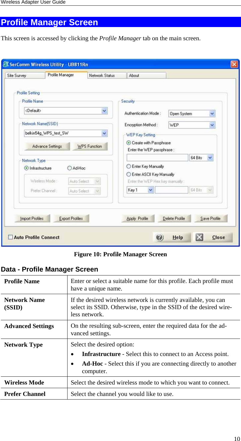 Wireless Adapter User Guide 10 Profile Manager Screen This screen is accessed by clicking the Profile Manager tab on the main screen.   Figure 10: Profile Manager Screen Data - Profile Manager Screen  Profile Name  Enter or select a suitable name for this profile. Each profile must have a unique name. Network Name (SSID)  If the desired wireless network is currently available, you can select its SSID. Otherwise, type in the SSID of the desired wire-less network. Advanced Settings  On the resulting sub-screen, enter the required data for the ad-vanced settings. Network Type  Select the desired option:  • Infrastructure - Select this to connect to an Access point.  • Ad-Hoc - Select this if you are connecting directly to another computer. Wireless Mode  Select the desired wireless mode to which you want to connect.  Prefer Channel  Select the channel you would like to use. 