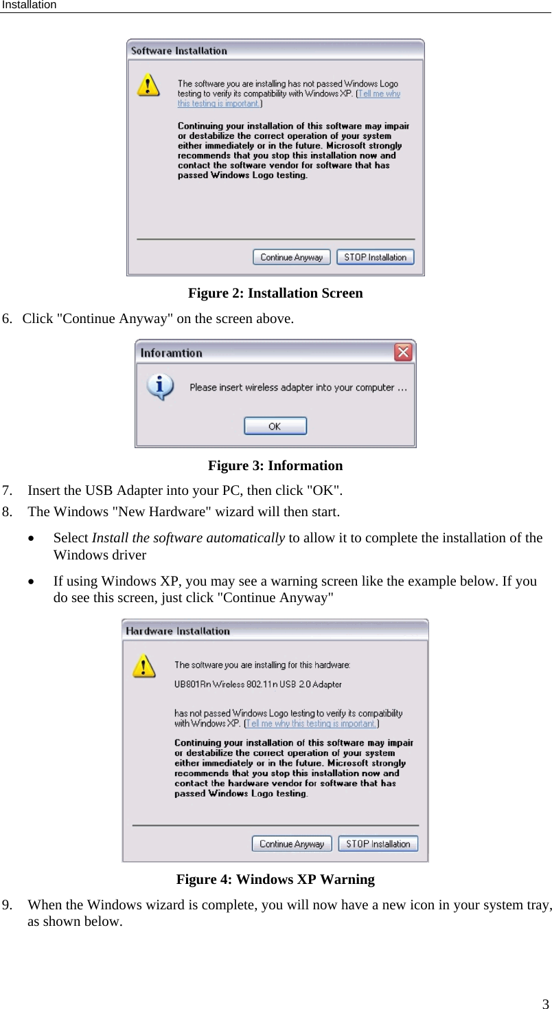 Installation 3  Figure 2: Installation Screen 6. Click &quot;Continue Anyway&quot; on the screen above.  Figure 3: Information  7. Insert the USB Adapter into your PC, then click &quot;OK&quot;. 8. The Windows &quot;New Hardware&quot; wizard will then start.  • Select Install the software automatically to allow it to complete the installation of the Windows driver • If using Windows XP, you may see a warning screen like the example below. If you do see this screen, just click &quot;Continue Anyway&quot;  Figure 4: Windows XP Warning 9. When the Windows wizard is complete, you will now have a new icon in your system tray, as shown below. 