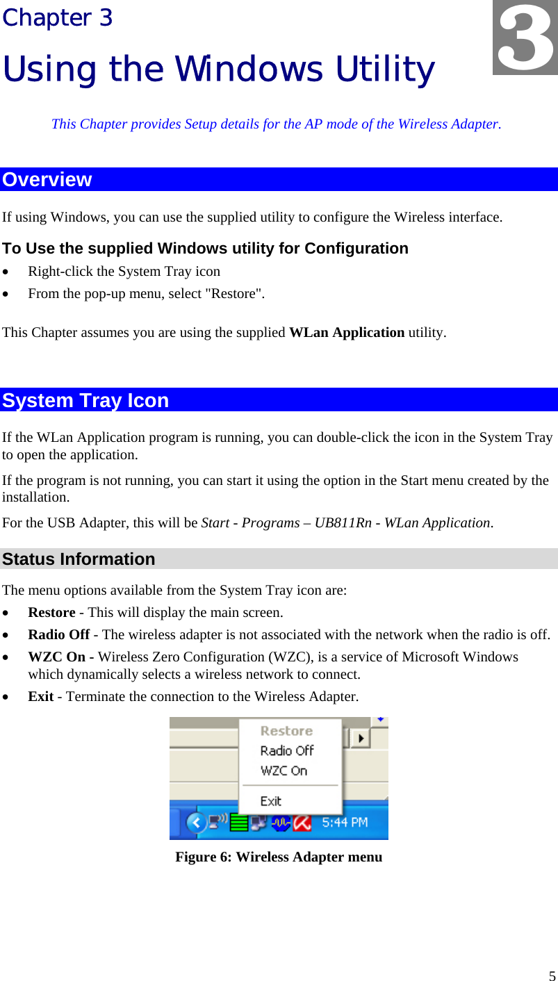  5 Chapter 3 Using the Windows Utility This Chapter provides Setup details for the AP mode of the Wireless Adapter. Overview If using Windows, you can use the supplied utility to configure the Wireless interface. To Use the supplied Windows utility for Configuration • Right-click the System Tray icon • From the pop-up menu, select &quot;Restore&quot;. This Chapter assumes you are using the supplied WLan Application utility.  System Tray Icon If the WLan Application program is running, you can double-click the icon in the System Tray to open the application. If the program is not running, you can start it using the option in the Start menu created by the installation. For the USB Adapter, this will be Start - Programs – UB811Rn - WLan Application. Status Information The menu options available from the System Tray icon are: • Restore - This will display the main screen. • Radio Off - The wireless adapter is not associated with the network when the radio is off. • WZC On - Wireless Zero Configuration (WZC), is a service of Microsoft Windows which dynamically selects a wireless network to connect. • Exit - Terminate the connection to the Wireless Adapter.  Figure 6: Wireless Adapter menu  3 