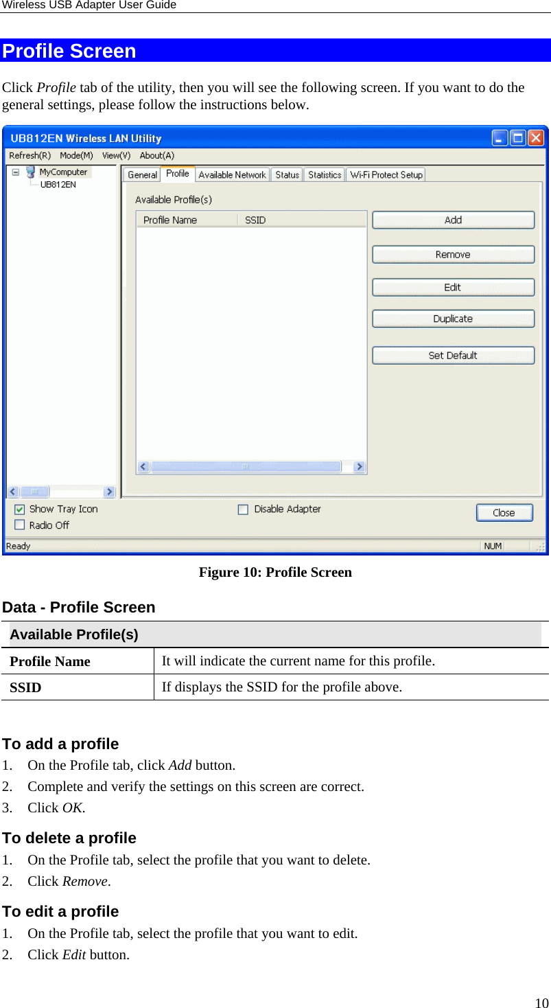 Wireless USB Adapter User Guide 10 Profile Screen Click Profile tab of the utility, then you will see the following screen. If you want to do the general settings, please follow the instructions below.  Figure 10: Profile Screen Data - Profile Screen  Available Profile(s) Profile Name  It will indicate the current name for this profile.  SSID  If displays the SSID for the profile above.  To add a profile 1.  On the Profile tab, click Add button. 2.  Complete and verify the settings on this screen are correct. 3. Click OK. To delete a profile 1.  On the Profile tab, select the profile that you want to delete. 2. Click Remove. To edit a profile 1.  On the Profile tab, select the profile that you want to edit. 2. Click Edit button. 