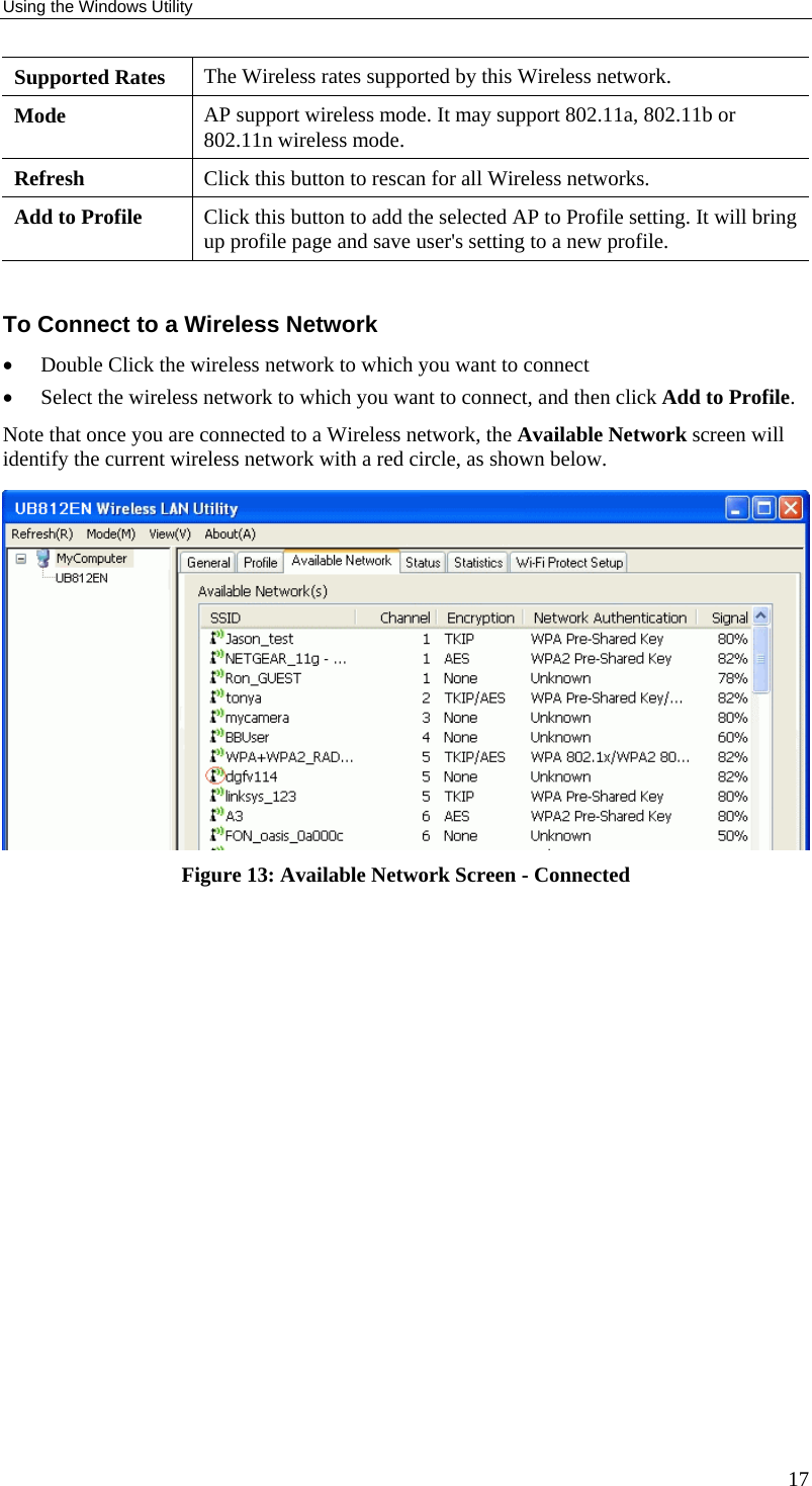 Using the Windows Utility 17 Supported Rates  The Wireless rates supported by this Wireless network. Mode  AP support wireless mode. It may support 802.11a, 802.11b or 802.11n wireless mode. Refresh  Click this button to rescan for all Wireless networks. Add to Profile  Click this button to add the selected AP to Profile setting. It will bring up profile page and save user&apos;s setting to a new profile.  To Connect to a Wireless Network •  Double Click the wireless network to which you want to connect •  Select the wireless network to which you want to connect, and then click Add to Profile. Note that once you are connected to a Wireless network, the Available Network screen will identify the current wireless network with a red circle, as shown below.  Figure 13: Available Network Screen - Connected  