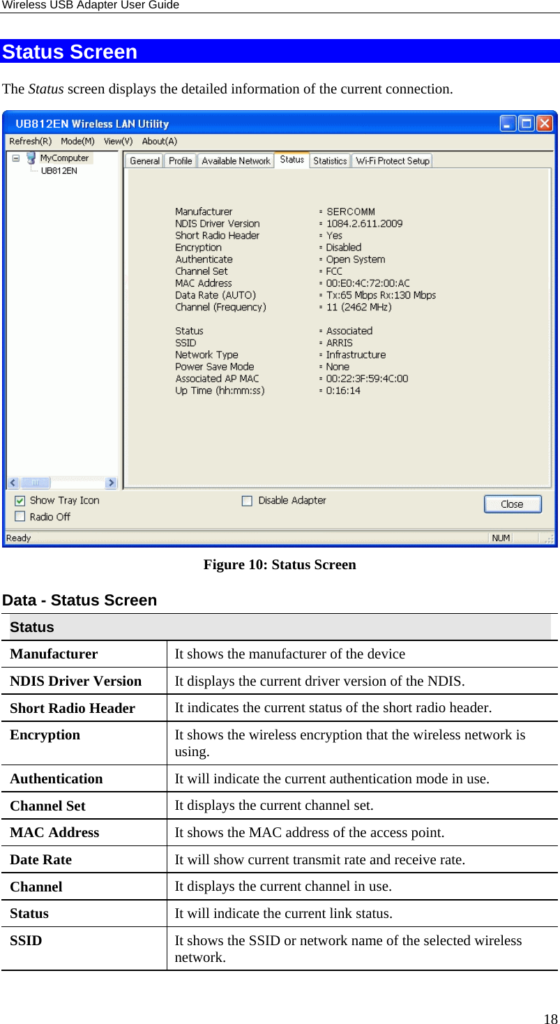 Wireless USB Adapter User Guide 18 Status Screen The Status screen displays the detailed information of the current connection.   Figure 10: Status Screen Data - Status Screen Status Manufacturer  It shows the manufacturer of the device NDIS Driver Version  It displays the current driver version of the NDIS. Short Radio Header  It indicates the current status of the short radio header. Encryption  It shows the wireless encryption that the wireless network is using. Authentication  It will indicate the current authentication mode in use. Channel Set  It displays the current channel set. MAC Address  It shows the MAC address of the access point. Date Rate  It will show current transmit rate and receive rate. Channel  It displays the current channel in use. Status  It will indicate the current link status. SSID  It shows the SSID or network name of the selected wireless network. 