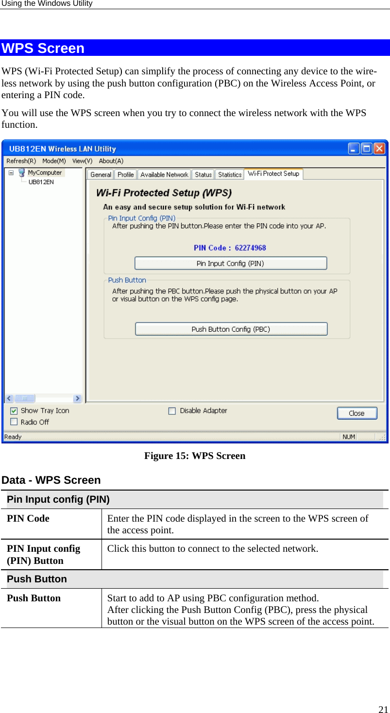 Using the Windows Utility 21 WPS Screen WPS (Wi-Fi Protected Setup) can simplify the process of connecting any device to the wire-less network by using the push button configuration (PBC) on the Wireless Access Point, or entering a PIN code. You will use the WPS screen when you try to connect the wireless network with the WPS function.  Figure 15: WPS Screen Data - WPS Screen Pin Input config (PIN) PIN Code  Enter the PIN code displayed in the screen to the WPS screen of the access point.  PIN Input config (PIN) Button  Click this button to connect to the selected network.  Push Button Push Button  Start to add to AP using PBC configuration method. After clicking the Push Button Config (PBC), press the physical button or the visual button on the WPS screen of the access point.   