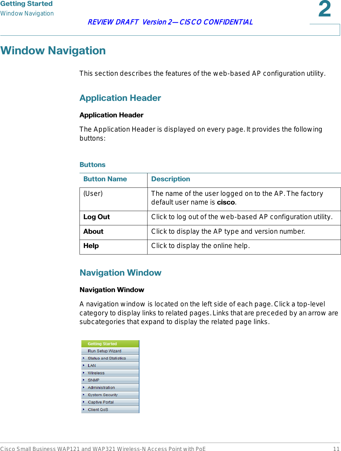 *HWWLQJ6WDUWHGWindow NavigationCisco Small Business WAP121 and WAP321 Wireless-N Access Point with PoE 11REVIEW DRAFT  Version 2—CISCO CONFIDENTIAL:LQGRZ1DYLJDWLRQThis section describes the features of the web-based AP configuration utility.$SSOLFDWLRQ+HDGHU$SSOLFDWLRQ+HDGHUThe Application Header is displayed on every page. It provides the following buttons:1DYLJDWLRQ:LQGRZ1DYLJDWLRQ:LQGRZA navigation window is located on the left side of each page. Click a top-level category to display links to related pages. Links that are preceded by an arrow are subcategories that expand to display the related page links.%XWWRQV%XWWRQ1DPH &apos;HVFULSWLRQ(User) The name of the user logged on to the AP. The factory default user name is FLVFR./RJ2XW Click to log out of the web-based AP configuration utility.$ERXW Click to display the AP type and version number.+HOS Click to display the online help.