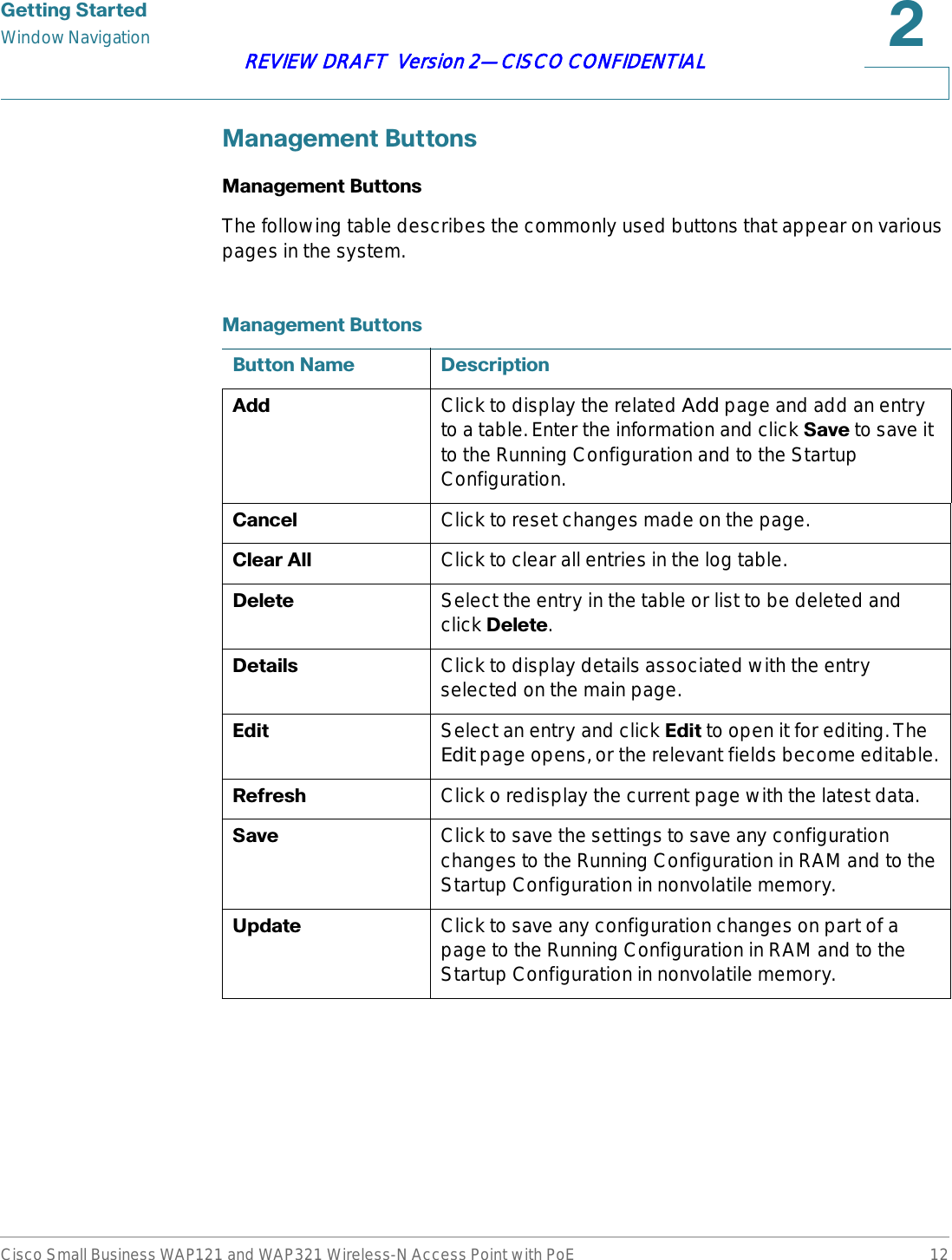 *HWWLQJ6WDUWHGWindow NavigationCisco Small Business WAP121 and WAP321 Wireless-N Access Point with PoE 12REVIEW DRAFT  Version 2—CISCO CONFIDENTIAL0DQDJHPHQW%XWWRQV0DQDJHPHQW%XWWRQVThe following table describes the commonly used buttons that appear on various pages in the system.0DQDJHPHQW%XWWRQV%XWWRQ1DPH &apos;HVFULSWLRQ$GG Click to display the related Add page and add an entry to a table. Enter the information and click 6DYH to save it to the Running Configuration and to the Startup Configuration. &amp;DQFHO Click to reset changes made on the page.&amp;OHDU$OO Click to clear all entries in the log table.&apos;HOHWH Select the entry in the table or list to be deleted and click &apos;HOHWH.&apos;HWDLOV Click to display details associated with the entry selected on the main page.(GLW Select an entry and click (GLW to open it for editing. The Edit page opens, or the relevant fields become editable.5HIUHVK Click o redisplay the current page with the latest data. 6DYH Click to save the settings to save any configuration changes to the Running Configuration in RAM and to the Startup Configuration in nonvolatile memory. 8SGDWH Click to save any configuration changes on part of a page to the Running Configuration in RAM and to the Startup Configuration in nonvolatile memory. 