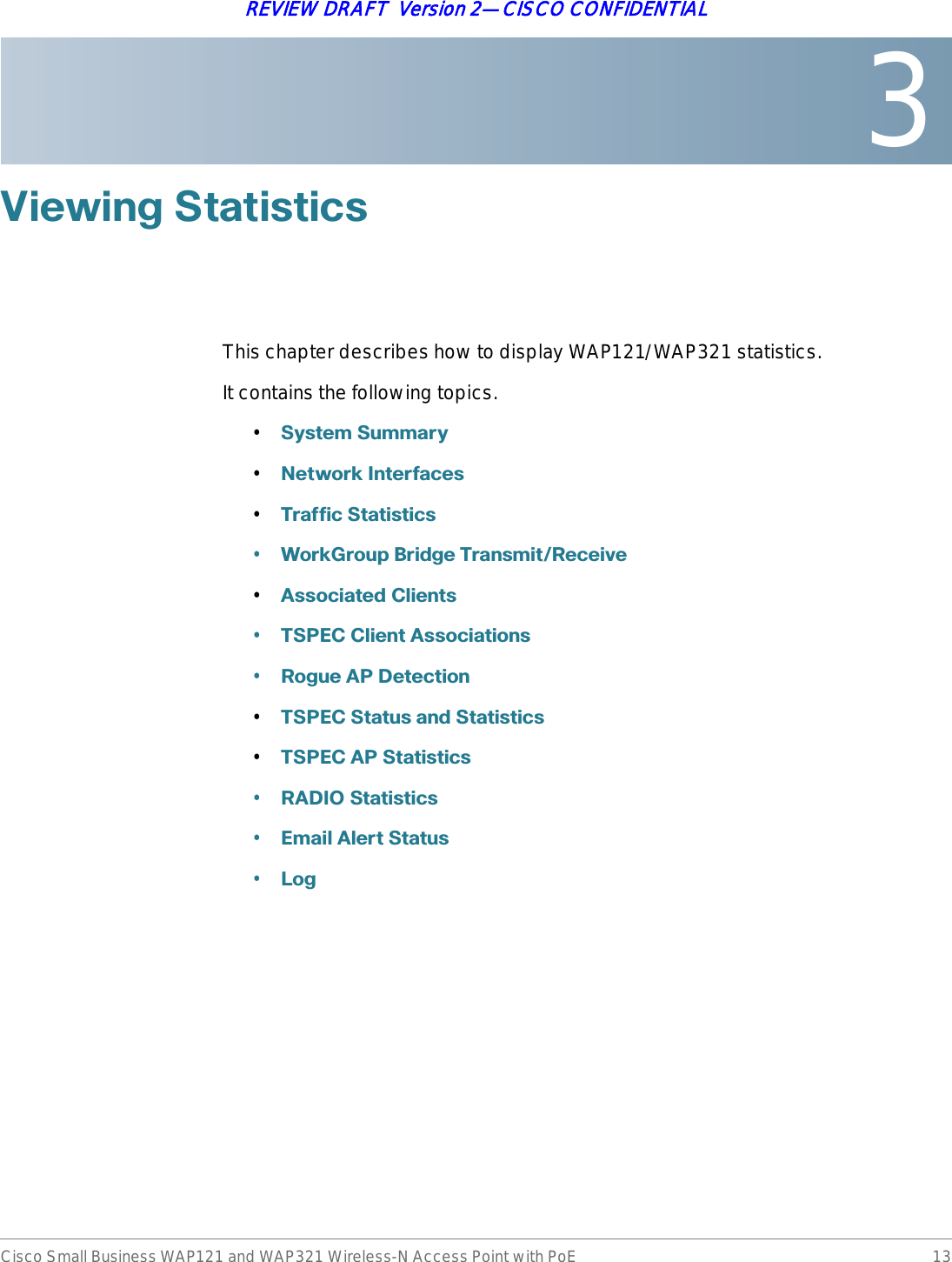 3Cisco Small Business WAP121 and WAP321 Wireless-N Access Point with PoE 13REVIEW DRAFT  Version 2—CISCO CONFIDENTIAL9LHZLQJ6WDWLVWLFVThis chapter describes how to display WAP121/WAP321 statistics. It contains the following topics.•6\VWHP6XPPDU\•1HWZRUN,QWHUIDFHV•7UDIILF6WDWLVWLFV•:RUN*URXS%ULGJH7UDQVPLW5HFHLYH•$VVRFLDWHG&amp;OLHQWV•763(&amp;&amp;OLHQW$VVRFLDWLRQV•5RJXH$3&apos;HWHFWLRQ•763(&amp;6WDWXVDQG6WDWLVWLFV•763(&amp;$36WDWLVWLFV•5$&apos;,26WDWLVWLFV•(PDLO$OHUW6WDWXV•/RJ