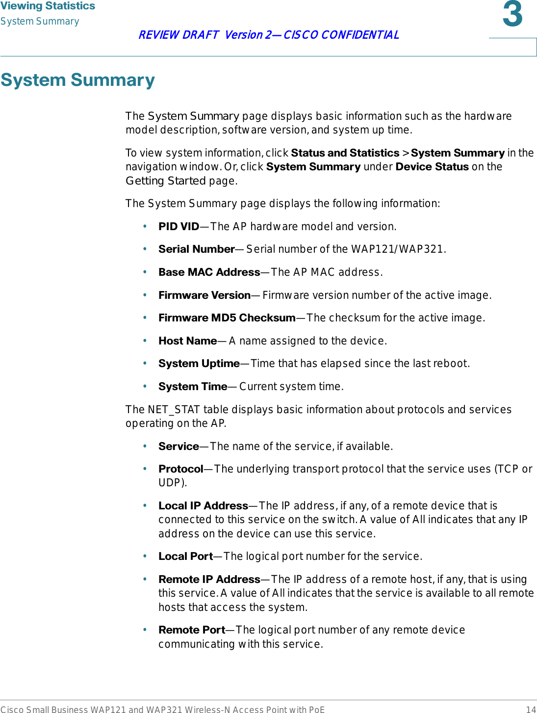 9LHZLQJ6WDWLVWLFVSystem SummaryCisco Small Business WAP121 and WAP321 Wireless-N Access Point with PoE 14REVIEW DRAFT  Version 2—CISCO CONFIDENTIAL6\VWHP6XPPDU\The System Summary page displays basic information such as the hardware model description, software version, and system up time.To view system information, click 6WDWXVDQG6WDWLVWLFV &gt; 6\VWHP6XPPDU\ in the navigation window. Or, click 6\VWHP6XPPDU\ under &apos;HYLFH6WDWXVon the Getting Started page.The System Summary page displays the following information:•3,&apos;9,&apos;—The AP hardware model and version.•6HULDO1XPEHU—Serial number of the WAP121/WAP321.•%DVH0$&amp;$GGUHVV—The AP MAC address.•)LUPZDUH9HUVLRQ—Firmware version number of the active image.•)LUPZDUH0&apos;&amp;KHFNVXP—The checksum for the active image.•+RVW1DPH—A name assigned to the device.•6\VWHP8SWLPH—Time that has elapsed since the last reboot.•6\VWHP7LPH—Current system time.The NET_STAT table displays basic information about protocols and services operating on the AP.•6HUYLFH—The name of the service, if available.•3URWRFRO—The underlying transport protocol that the service uses (TCP or UDP).•/RFDO,3$GGUHVV—The IP address, if any, of a remote device that is connected to this service on the switch. A value of All indicates that any IP address on the device can use this service.•/RFDO3RUW—The logical port number for the service.•5HPRWH,3$GGUHVV—The IP address of a remote host, if any, that is using this service. A value of All indicates that the service is available to all remote hosts that access the system.•5HPRWH3RUW—The logical port number of any remote device communicating with this service.