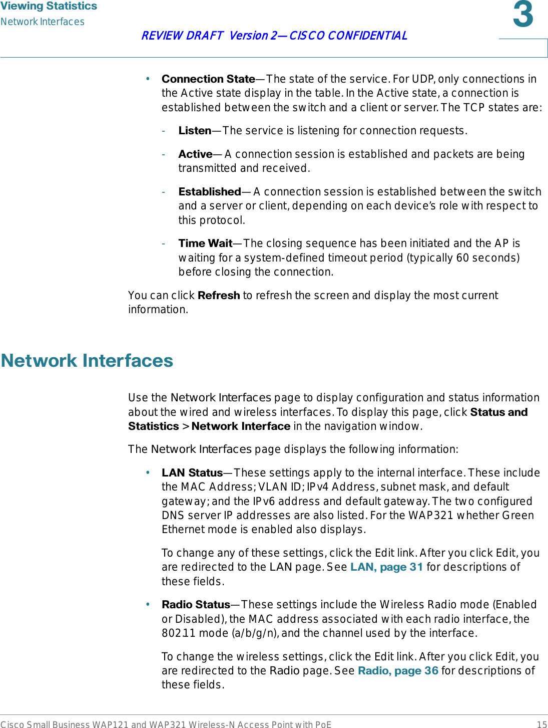 9LHZLQJ6WDWLVWLFVNetwork InterfacesCisco Small Business WAP121 and WAP321 Wireless-N Access Point with PoE 15REVIEW DRAFT  Version 2—CISCO CONFIDENTIAL•&amp;RQQHFWLRQ6WDWH—The state of the service. For UDP, only connections in the Active state display in the table. In the Active state, a connection is established between the switch and a client or server. The TCP states are:-/LVWHQ—The service is listening for connection requests.-$FWLYH—A connection session is established and packets are being transmitted and received.-(VWDEOLVKHG—A connection session is established between the switch and a server or client, depending on each device’s role with respect to this protocol.-7LPH:DLW—The closing sequence has been initiated and the AP is waiting for a system-defined timeout period (typically 60 seconds) before closing the connection.You can click 5HIUHVK to refresh the screen and display the most current information.1HWZRUN,QWHUIDFHVUse the Network Interfaces page to display configuration and status information about the wired and wireless interfaces. To display this page, click 6WDWXVDQG6WDWLVWLFV &gt; 1HWZRUN,QWHUIDFHin the navigation window.The Network Interfaces page displays the following information:•/$16WDWXV—These settings apply to the internal interface. These include the MAC Address; VLAN ID; IPv4 Address, subnet mask, and default gateway; and the IPv6 address and default gateway. The two configured DNS server IP addresses are also listed. For the WAP321 whether Green Ethernet mode is enabled also displays.To change any of these settings, click the Edit link. After you click Edit, you are redirected to the LAN page. See /$1SDJH  for descriptions of these fields.•5DGLR6WDWXV—These settings include the Wireless Radio mode (Enabled or Disabled), the MAC address associated with each radio interface, the 802.11 mode (a/b/g/n), and the channel used by the interface.To change the wireless settings, click the Edit link. After you click Edit, you are redirected to the Radio page. See 5DGLRSDJH  for descriptions of these fields.