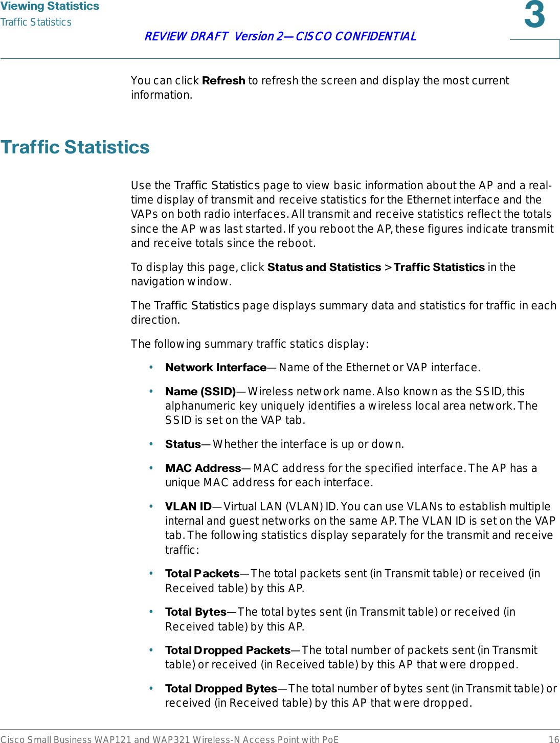 9LHZLQJ6WDWLVWLFVTraffic StatisticsCisco Small Business WAP121 and WAP321 Wireless-N Access Point with PoE 16REVIEW DRAFT  Version 2—CISCO CONFIDENTIALYou can click 5HIUHVK to refresh the screen and display the most current information.7UDIILF6WDWLVWLFVUse the Traffic Statistics page to view basic information about the AP and a real-time display of transmit and receive statistics for the Ethernet interface and the VAPs on both radio interfaces. All transmit and receive statistics reflect the totals since the AP was last started. If you reboot the AP, these figures indicate transmit and receive totals since the reboot.To display this page, click 6WDWXVDQG6WDWLVWLFV&gt;7UDIILF6WDWLVWLFV in the navigation window.The Traffic Statistics page displays summary data and statistics for traffic in each direction.The following summary traffic statics display:•1HWZRUN,QWHUIDFH—Name of the Ethernet or VAP interface.•1DPH66,&apos;—Wireless network name. Also known as the SSID, this alphanumeric key uniquely identifies a wireless local area network. The SSID is set on the VAP tab.•6WDWXV—Whether the interface is up or down.•0$&amp;$GGUHVV—MAC address for the specified interface. The AP has a unique MAC address for each interface.•9/$1,&apos;—Virtual LAN (VLAN) ID. You can use VLANs to establish multiple internal and guest networks on the same AP. The VLAN ID is set on the VAP tab. The following statistics display separately for the transmit and receive traffic:•7RWDO3 DFNHWV—The total packets sent (in Transmit table) or received (in Received table) by this AP.•7RWDO%\WHV—The total bytes sent (in Transmit table) or received (in Received table) by this AP.•7RWDO&apos; URSS H G3DFNHW V—The total number of packets sent (in Transmit table) or received (in Received table) by this AP that were dropped.•7RWDO&apos;URSSHG%\WHV—The total number of bytes sent (in Transmit table) or received (in Received table) by this AP that were dropped.