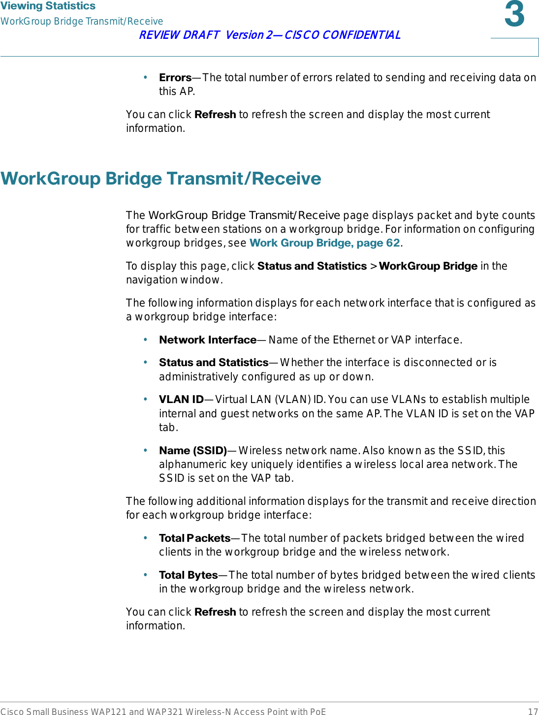 9LHZLQJ6WDWLVWLFVWorkGroup Bridge Transmit/ReceiveCisco Small Business WAP121 and WAP321 Wireless-N Access Point with PoE 17REVIEW DRAFT  Version 2—CISCO CONFIDENTIAL•(UURUV—The total number of errors related to sending and receiving data on this AP.You can click 5HIUHVK to refresh the screen and display the most current information.:RUN*URXS%ULGJH7UDQVPLW5HFHLYHThe WorkGroup Bridge Transmit/Receive page displays packet and byte counts for traffic between stations on a workgroup bridge. For information on configuring workgroup bridges, see :RUN*URXS%ULGJHSDJH .To display this page, click 6WDWXVDQG6WDWLVWLFV&gt;:RUN*URXS%ULGJH in the navigation window.The following information displays for each network interface that is configured as a workgroup bridge interface:•1HWZRUN,QWHUIDFH—Name of the Ethernet or VAP interface.•6WDWXVDQG6WDWLVWLFV—Whether the interface is disconnected or is administratively configured as up or down.•9/$1,&apos;—Virtual LAN (VLAN) ID. You can use VLANs to establish multiple internal and guest networks on the same AP. The VLAN ID is set on the VAP tab.•1DPH66,&apos;—Wireless network name. Also known as the SSID, this alphanumeric key uniquely identifies a wireless local area network. The SSID is set on the VAP tab.The following additional information displays for the transmit and receive direction for each workgroup bridge interface:•7RWDO3 DFNHWV—The total number of packets bridged between the wired clients in the workgroup bridge and the wireless network.•7RWDO%\WHV—The total number of bytes bridged between the wired clients in the workgroup bridge and the wireless network.You can click 5HIUHVK to refresh the screen and display the most current information.