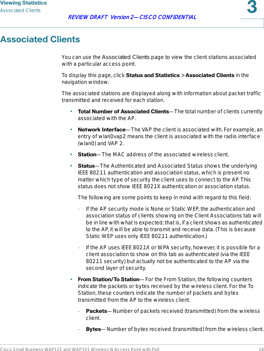 9LHZLQJ6WDWLVWLFVAssociated ClientsCisco Small Business WAP121 and WAP321 Wireless-N Access Point with PoE 18REVIEW DRAFT  Version 2—CISCO CONFIDENTIAL$VVRFLDWHG&amp;OLHQWVYou can use the Associated Clients page to view the client stations associated with a particular access point.To display this page, click 6WDWXVDQG6WDWLVWLFV&gt;$VVRFLDWHG&amp;OLHQWV in the navigation window.The associated stations are displayed along with information about packet traffic transmitted and received for each station.•7RWDO1XPEHURI$VVRFLDWHG&amp;OLHQWV—The total number of clients currently associated with the AP.•1HWZRUN,QWHUIDFH—The VAP the client is associated with. For example, an entry of wlan0vap2 means the client is associated with the radio interface (wlan0) and VAP 2. •6WDWLRQ—The MAC address of the associated wireless client.•6WDWXV—The Authenticated and Associated Status shows the underlying IEEE 802.11 authentication and association status, which is present no matter which type of security the client uses to connect to the AP. This status does not show IEEE 802.1X authentication or association status. The following are some points to keep in mind with regard to this field: -If the AP security mode is None or Static WEP, the authentication and association status of clients showing on the Client Associations tab will be in line with what is expected; that is, if a client shows as authenticated to the AP, it will be able to transmit and receive data. (This is because Static WEP uses only IEEE 802.11 authentication.) -If the AP uses IEEE 802.1X or WPA security, however, it is possible for a client association to show on this tab as authenticated (via the IEEE 802.11 security) but actually not be authenticated to the AP via the second layer of security. •)URP6WDWLRQ7R6WDWLRQ—For the From Station, the following counters indicate the packets or bytes received by the wireless client. For the To Station, these counters indicate the number of packets and bytes transmitted from the AP to the wireless client.-3DFNHWV—Number of packets received (transmitted) from the wireless client.-%\WHV—Number of bytes received (transmitted) from the wireless client.