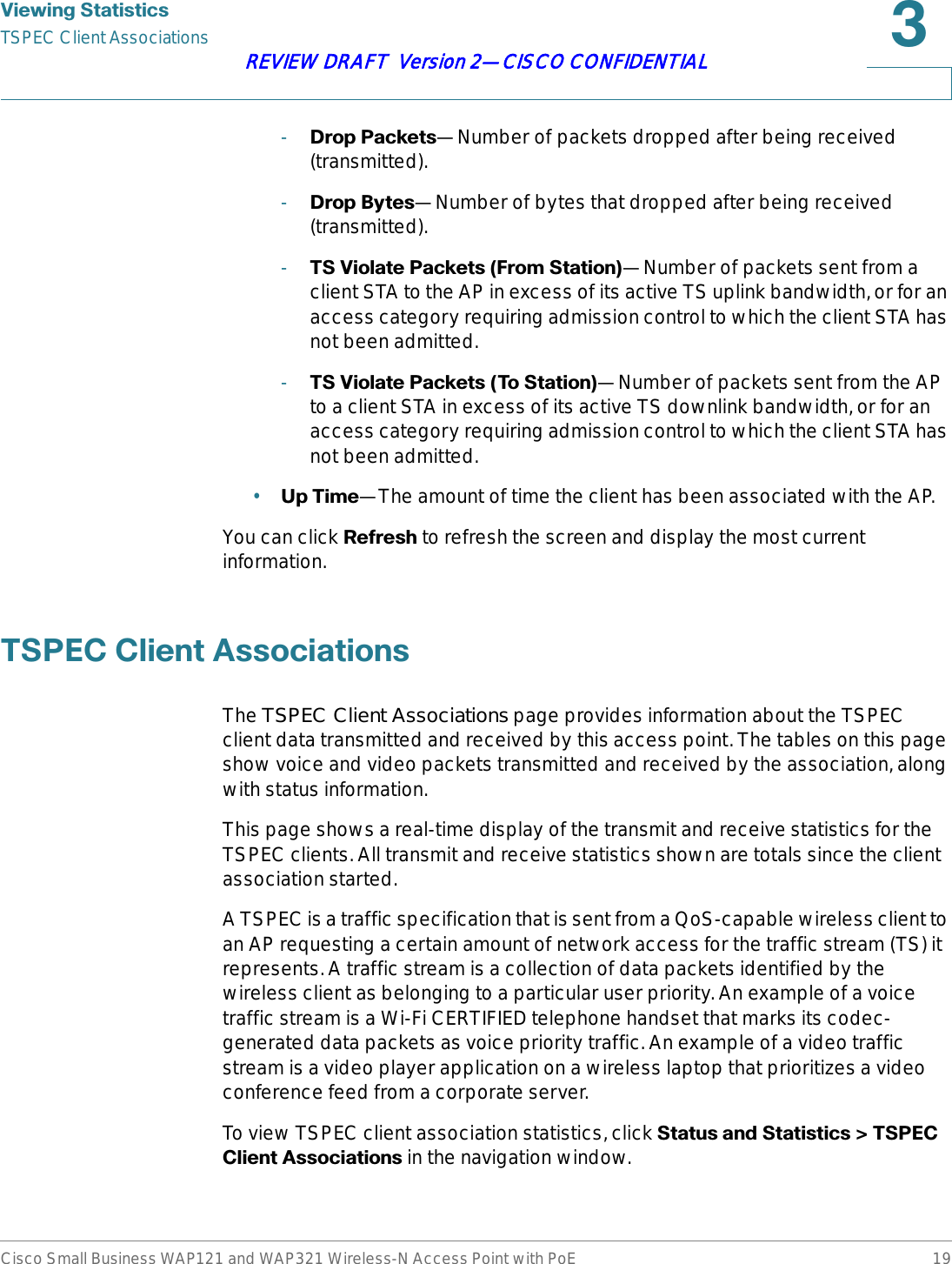 9LHZLQJ6WDWLVWLFVTSPEC Client AssociationsCisco Small Business WAP121 and WAP321 Wireless-N Access Point with PoE 19REVIEW DRAFT  Version 2—CISCO CONFIDENTIAL-&apos;URS3DFNHWV—Number of packets dropped after being received (transmitted).-&apos;URS%\WHV—Number of bytes that dropped after being received (transmitted).-769LRODWH3DFNHWV)URP6WDWLRQ—Number of packets sent from a client STA to the AP in excess of its active TS uplink bandwidth, or for an access category requiring admission control to which the client STA has not been admitted.-769LRODWH3DFNHWV7R6WDWLRQ—Number of packets sent from the AP to a client STA in excess of its active TS downlink bandwidth, or for an access category requiring admission control to which the client STA has not been admitted.•8S7LPH—The amount of time the client has been associated with the AP.You can click 5HIUHVK to refresh the screen and display the most current information.763(&amp;&amp;OLHQW$VVRFLDWLRQVThe TSPEC Client Associations page provides information about the TSPEC client data transmitted and received by this access point. The tables on this page show voice and video packets transmitted and received by the association, along with status information.This page shows a real-time display of the transmit and receive statistics for the TSPEC clients. All transmit and receive statistics shown are totals since the client association started.A TSPEC is a traffic specification that is sent from a QoS-capable wireless client to an AP requesting a certain amount of network access for the traffic stream (TS) it represents. A traffic stream is a collection of data packets identified by the wireless client as belonging to a particular user priority. An example of a voice traffic stream is a Wi-Fi CERTIFIED telephone handset that marks its codec-generated data packets as voice priority traffic. An example of a video traffic stream is a video player application on a wireless laptop that prioritizes a video conference feed from a corporate server. To view TSPEC client association statistics, click 6WDWXVDQG6WDWLVWLFV!763(&amp;&amp;OLHQW$VVRFLDWLRQV in the navigation window.