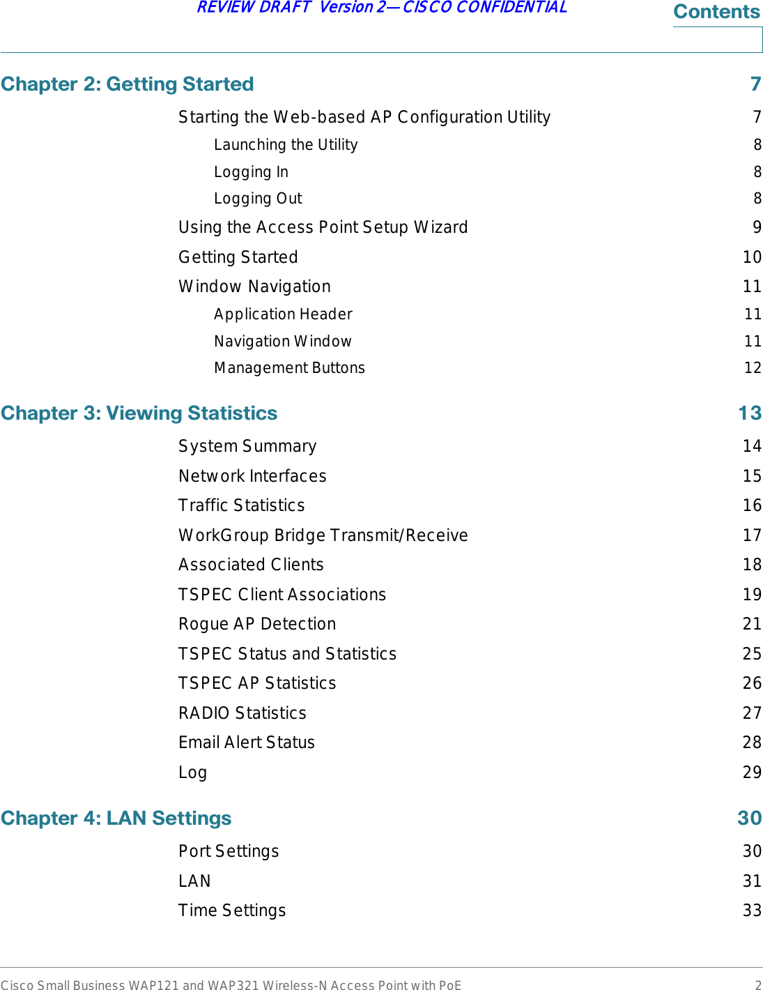 Cisco Small Business WAP121 and WAP321 Wireless-N Access Point with PoE 2REVIEW DRAFT  Version 2—CISCO CONFIDENTIAL&amp;RQWHQWV&amp;KDSWHU*HWWLQJ6WDUWHG Starting the Web-based AP Configuration Utility 7Launching the Utility 8Logging In 8Logging Out 8Using the Access Point Setup Wizard 9Getting Started 10Window Navigation 11Application Header 11Navigation Window 11Management Buttons 12&amp;KDSWHU9LHZLQJ6WDWLVWLFV System Summary 14Network Interfaces 15Traffic Statistics 16WorkGroup Bridge Transmit/Receive 17Associated Clients 18TSPEC Client Associations 19Rogue AP Detection 21TSPEC Status and Statistics 25TSPEC AP Statistics 26RADIO Statistics 27Email Alert Status 28Log 29&amp;KDSWHU/$16HWWLQJV Port Settings 30LAN 31Time Settings 33