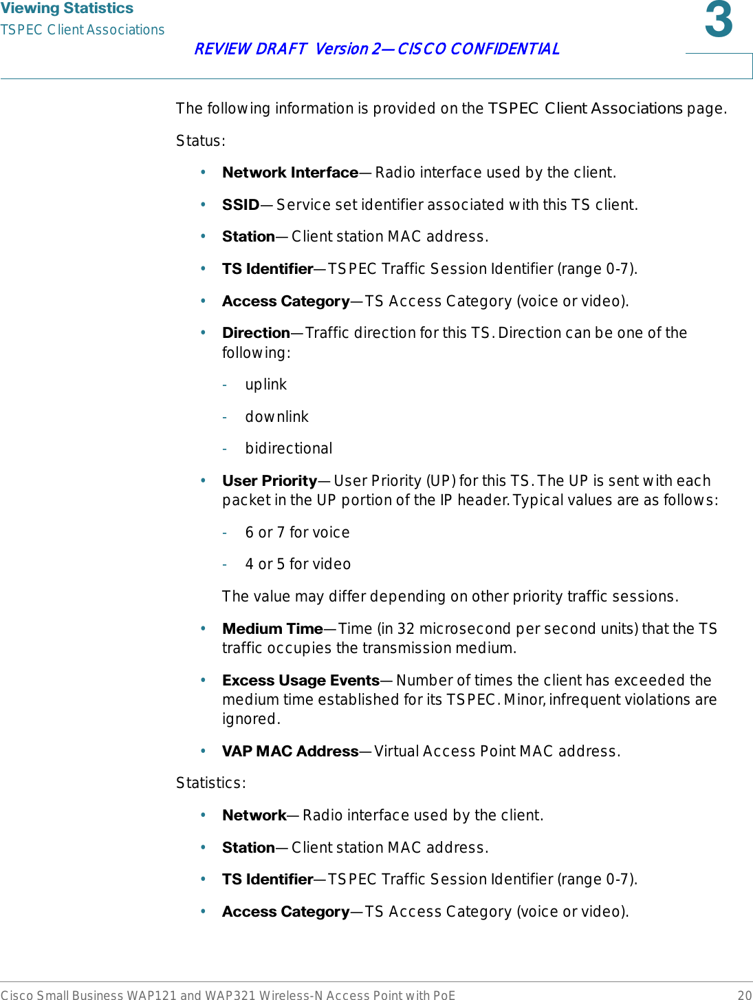 9LHZLQJ6WDWLVWLFVTSPEC Client AssociationsCisco Small Business WAP121 and WAP321 Wireless-N Access Point with PoE 20REVIEW DRAFT  Version 2—CISCO CONFIDENTIALThe following information is provided on the TSPEC Client Associations page.Status:•1HWZRUN,QWHUIDFH—Radio interface used by the client.•66,&apos;—Service set identifier associated with this TS client.•6WDWLRQ—Client station MAC address.•76,GHQWLILHU—TSPEC Traffic Session Identifier (range 0-7).•$FFHVV&amp;DWHJRU\—TS Access Category (voice or video).•&apos;LUHFWLRQ—Traffic direction for this TS. Direction can be one of the following:-uplink-downlink-bidirectional•8VHU3ULRULW\—User Priority (UP) for this TS. The UP is sent with each packet in the UP portion of the IP header. Typical values are as follows:-6 or 7 for voice-4 or 5 for videoThe value may differ depending on other priority traffic sessions.•0HGLXP7LPH—Time (in 32 microsecond per second units) that the TS traffic occupies the transmission medium.•([FHVV8VDJH(YHQWV—Number of times the client has exceeded the medium time established for its TSPEC. Minor, infrequent violations are ignored.•9$30$&amp;$GGUHVV—Virtual Access Point MAC address.Statistics:•1HWZRUN—Radio interface used by the client.•6WDWLRQ—Client station MAC address.•76,GHQWLILHU—TSPEC Traffic Session Identifier (range 0-7).•$FFHVV&amp;DWHJRU\—TS Access Category (voice or video).