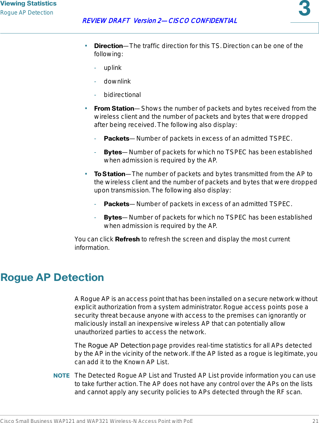 9LHZLQJ6WDWLVWLFVRogue AP DetectionCisco Small Business WAP121 and WAP321 Wireless-N Access Point with PoE 21REVIEW DRAFT  Version 2—CISCO CONFIDENTIAL•&apos;LUHFWLRQ—The traffic direction for this TS. Direction can be one of the following:-uplink-downlink-bidirectional•)URP6WDWLRQ—Shows the number of packets and bytes received from the wireless client and the number of packets and bytes that were dropped after being received. The following also display:-3DFNHWV—Number of packets in excess of an admitted TSPEC.-%\WHV—Number of packets for which no TSPEC has been established when admission is required by the AP.•7R6 WDWLRQ—The number of packets and bytes transmitted from the AP to the wireless client and the number of packets and bytes that were dropped upon transmission. The following also display:-3DFNHWV—Number of packets in excess of an admitted TSPEC.-%\WHV—Number of packets for which no TSPEC has been established when admission is required by the AP.You can click 5HIUHVK to refresh the screen and display the most current information.5RJXH$3&apos;HWHFWLRQA Rogue AP is an access point that has been installed on a secure network without explicit authorization from a system administrator. Rogue access points pose a security threat because anyone with access to the premises can ignorantly or maliciously install an inexpensive wireless AP that can potentially allow unauthorized parties to access the network.The Rogue AP Detection page provides real-time statistics for all APs detected by the AP in the vicinity of the network. If the AP listed as a rogue is legitimate, you can add it to the Known AP List. 127( The Detected Rogue AP List and Trusted AP List provide information you can use to take further action. The AP does not have any control over the APs on the lists and cannot apply any security policies to APs detected through the RF scan.