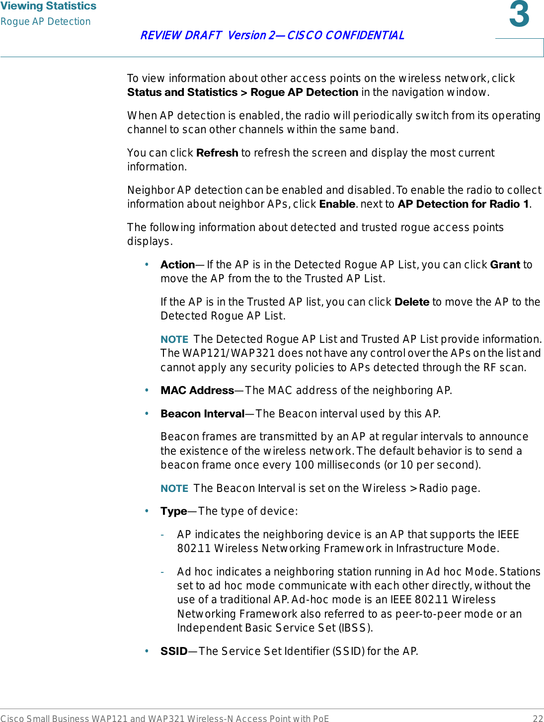 9LHZLQJ6WDWLVWLFVRogue AP DetectionCisco Small Business WAP121 and WAP321 Wireless-N Access Point with PoE 22REVIEW DRAFT  Version 2—CISCO CONFIDENTIALTo view information about other access points on the wireless network, click 6WDWXVDQG6WDWLVWLFV!5RJXH$3&apos;HWHFWLRQin the navigation window.When AP detection is enabled, the radio will periodically switch from its operating channel to scan other channels within the same band. You can click 5HIUHVK to refresh the screen and display the most current information.Neighbor AP detection can be enabled and disabled. To enable the radio to collect information about neighbor APs, click (QDEOH. next to $3&apos;HWHFWLRQIRU5DGLR.The following information about detected and trusted rogue access points displays.•$FWLRQ—If the AP is in the Detected Rogue AP List, you can click *UDQW to move the AP from the to the Trusted AP List.If the AP is in the Trusted AP list, you can click &apos;HOHWH to move the AP to the Detected Rogue AP List.127( The Detected Rogue AP List and Trusted AP List provide information. The WAP121/WAP321 does not have any control over the APs on the list and cannot apply any security policies to APs detected through the RF scan.•0$&amp;$GGUHVV—The MAC address of the neighboring AP.•%HDFRQ,QWHUYDO—The Beacon interval used by this AP.Beacon frames are transmitted by an AP at regular intervals to announce the existence of the wireless network. The default behavior is to send a beacon frame once every 100 milliseconds (or 10 per second).127( The Beacon Interval is set on the Wireless &gt; Radio page.•7\SH—The type of device:-AP indicates the neighboring device is an AP that supports the IEEE 802.11 Wireless Networking Framework in Infrastructure Mode.-Ad hoc indicates a neighboring station running in Ad hoc Mode. Stations set to ad hoc mode communicate with each other directly, without the use of a traditional AP. Ad-hoc mode is an IEEE 802.11 Wireless Networking Framework also referred to as peer-to-peer mode or an Independent Basic Service Set (IBSS).•66,&apos;—The Service Set Identifier (SSID) for the AP.