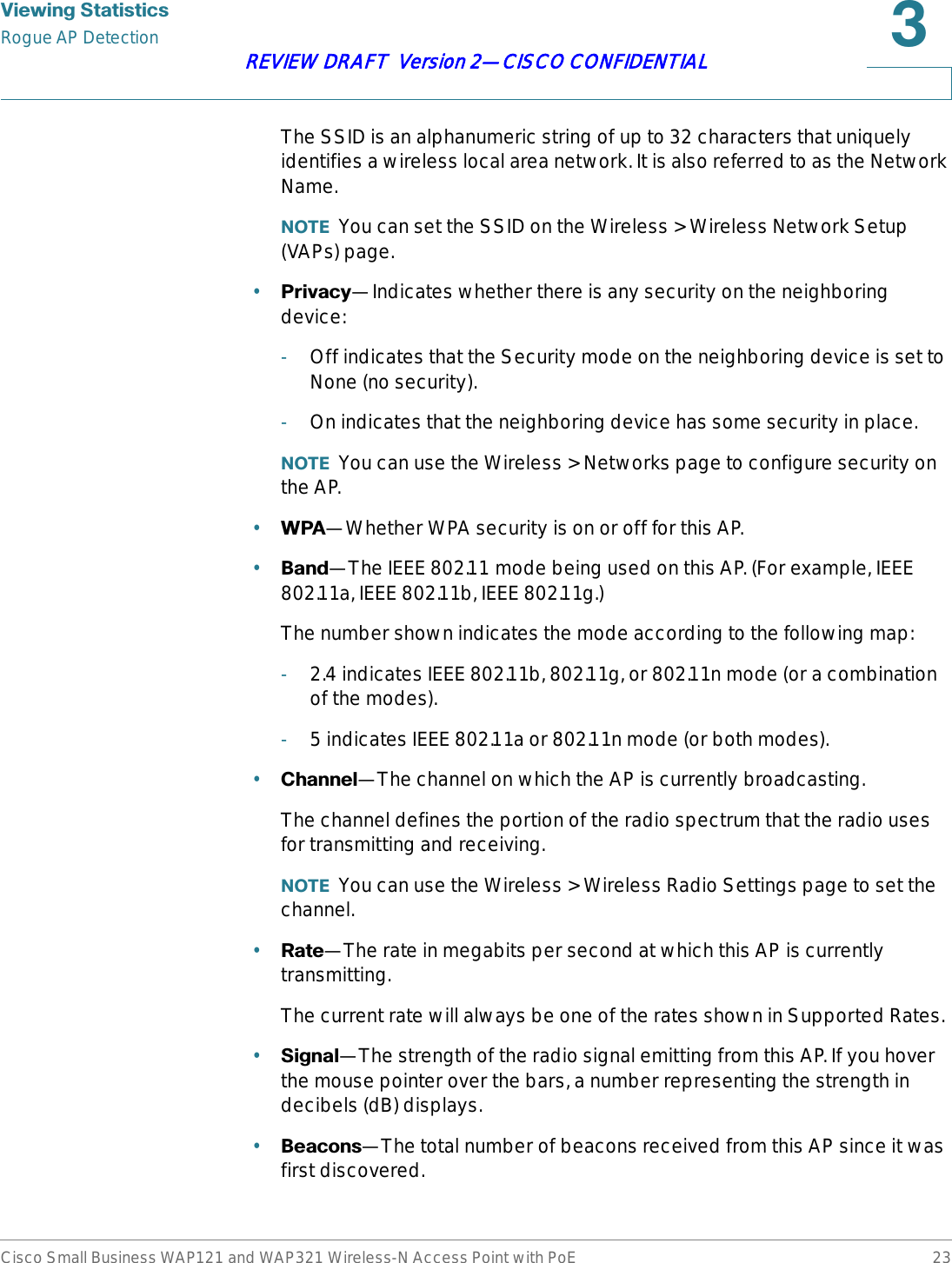 9LHZLQJ6WDWLVWLFVRogue AP DetectionCisco Small Business WAP121 and WAP321 Wireless-N Access Point with PoE 23REVIEW DRAFT  Version 2—CISCO CONFIDENTIALThe SSID is an alphanumeric string of up to 32 characters that uniquely identifies a wireless local area network. It is also referred to as the Network Name.127( You can set the SSID on the Wireless &gt; Wireless Network Setup (VAPs) page.•3ULYDF\—Indicates whether there is any security on the neighboring device:-Off indicates that the Security mode on the neighboring device is set to None (no security).-On indicates that the neighboring device has some security in place.127( You can use the Wireless &gt; Networks page to configure security on the AP.•:3$—Whether WPA security is on or off for this AP.•%DQG—The IEEE 802.11 mode being used on this AP. (For example, IEEE 802.11a, IEEE 802.11b, IEEE 802.11g.)The number shown indicates the mode according to the following map:-2.4 indicates IEEE 802.11b, 802.11g, or 802.11n mode (or a combination of the modes).-5 indicates IEEE 802.11a or 802.11n mode (or both modes).•&amp;KDQQHO—The channel on which the AP is currently broadcasting.The channel defines the portion of the radio spectrum that the radio uses for transmitting and receiving.127( You can use the Wireless &gt; Wireless Radio Settings page to set the channel.•5DWH—The rate in megabits per second at which this AP is currently transmitting.The current rate will always be one of the rates shown in Supported Rates.•6LJQDO—The strength of the radio signal emitting from this AP. If you hover the mouse pointer over the bars, a number representing the strength in decibels (dB) displays.•%HDFRQV—The total number of beacons received from this AP since it was first discovered.