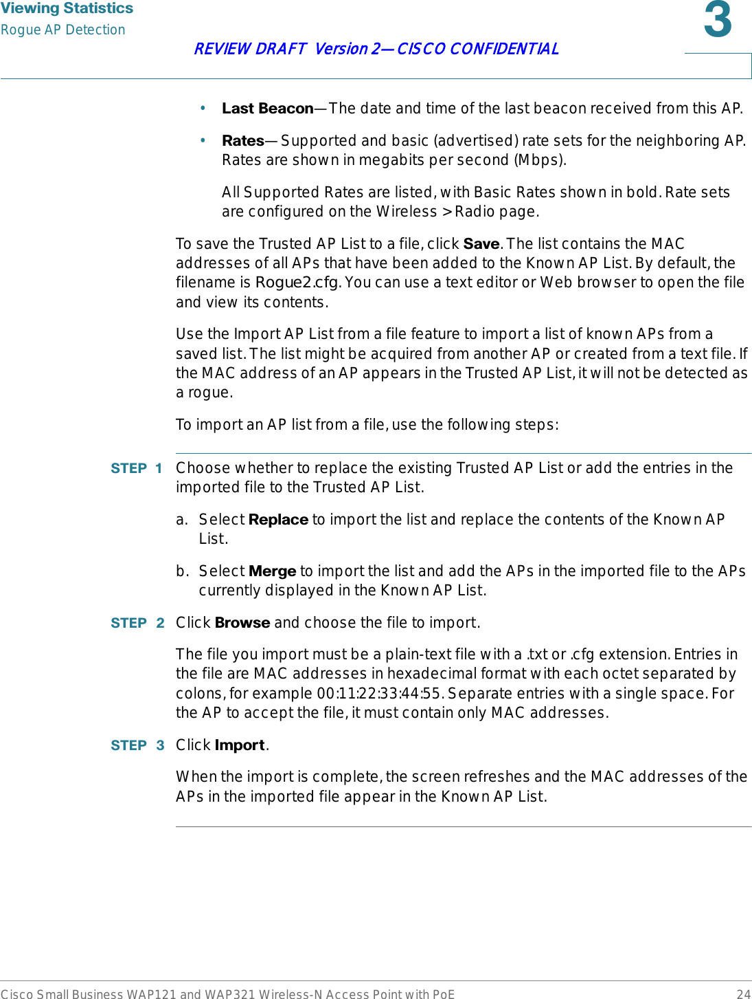 9LHZLQJ6WDWLVWLFVRogue AP DetectionCisco Small Business WAP121 and WAP321 Wireless-N Access Point with PoE 24REVIEW DRAFT  Version 2—CISCO CONFIDENTIAL•/DVW%HDFRQ—The date and time of the last beacon received from this AP.•5DWHV—Supported and basic (advertised) rate sets for the neighboring AP. Rates are shown in megabits per second (Mbps).All Supported Rates are listed, with Basic Rates shown in bold. Rate sets are configured on the Wireless &gt; Radio page.To save the Trusted AP List to a file, click 6DYH. The list contains the MAC addresses of all APs that have been added to the Known AP List. By default, the filename is Rogue2.cfg. You can use a text editor or Web browser to open the file and view its contents.Use the Import AP List from a file feature to import a list of known APs from a saved list. The list might be acquired from another AP or created from a text file. If the MAC address of an AP appears in the Trusted AP List, it will not be detected as a rogue.To import an AP list from a file, use the following steps:67(3  Choose whether to replace the existing Trusted AP List or add the entries in the imported file to the Trusted AP List.a. Select 5HSODFH to import the list and replace the contents of the Known AP List.b. Select 0HUJH to import the list and add the APs in the imported file to the APs currently displayed in the Known AP List.67(3  Click %URZVH and choose the file to import.The file you import must be a plain-text file with a .txt or .cfg extension. Entries in the file are MAC addresses in hexadecimal format with each octet separated by colons, for example 00:11:22:33:44:55. Separate entries with a single space. For the AP to accept the file, it must contain only MAC addresses.67(3  Click ,PSRUW.When the import is complete, the screen refreshes and the MAC addresses of the APs in the imported file appear in the Known AP List.