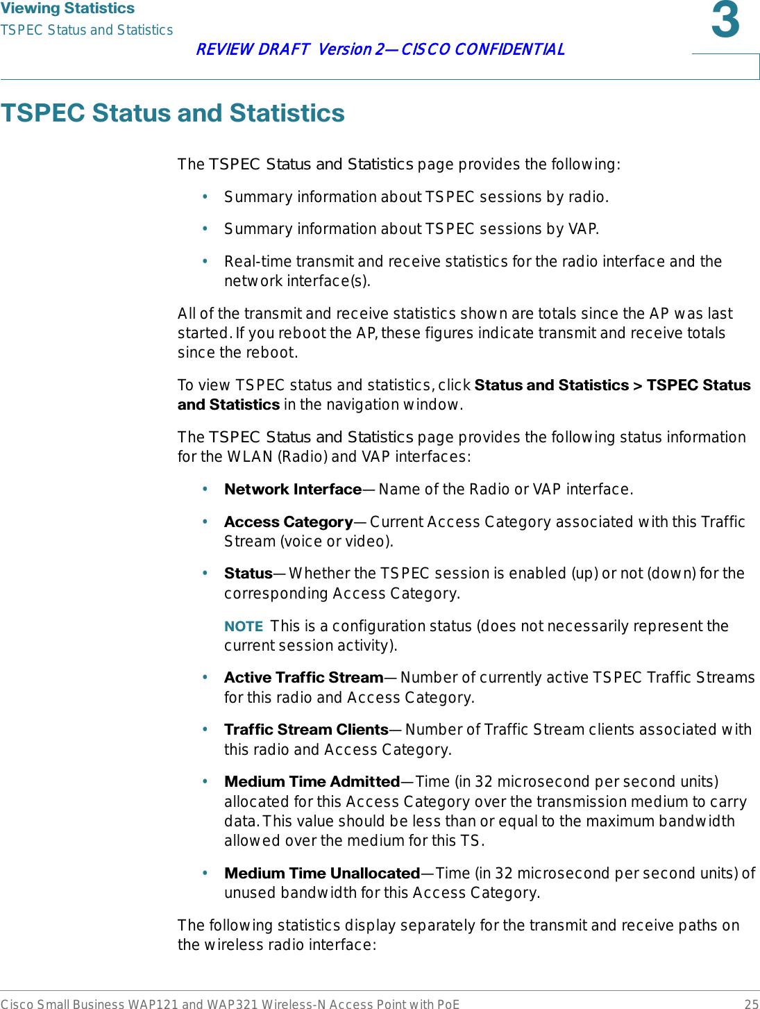 9LHZLQJ6WDWLVWLFVTSPEC Status and StatisticsCisco Small Business WAP121 and WAP321 Wireless-N Access Point with PoE 25REVIEW DRAFT  Version 2—CISCO CONFIDENTIAL763(&amp;6WDWXVDQG6WDWLVWLFVThe TSPEC Status and Statistics page provides the following:•Summary information about TSPEC sessions by radio.•Summary information about TSPEC sessions by VAP.•Real-time transmit and receive statistics for the radio interface and the network interface(s).All of the transmit and receive statistics shown are totals since the AP was last started. If you reboot the AP, these figures indicate transmit and receive totals since the reboot.To view TSPEC status and statistics, click 6WDWXVDQG6WDWLVWLFV!763(&amp;6WDWXVDQG6WDWLVWLFV in the navigation window.The TSPEC Status and Statistics page provides the following status information for the WLAN (Radio) and VAP interfaces:•1HWZRUN,QWHUIDFH—Name of the Radio or VAP interface.•$FFHVV&amp;DWHJRU\—Current Access Category associated with this Traffic Stream (voice or video).•6WDWXV—Whether the TSPEC session is enabled (up) or not (down) for the corresponding Access Category. 127( This is a configuration status (does not necessarily represent the current session activity).•$FWLYH7UDIILF6WUHDP—Number of currently active TSPEC Traffic Streams for this radio and Access Category.•7UDIILF6WUHDP&amp;OLHQWV—Number of Traffic Stream clients associated with this radio and Access Category.•0HGLXP7LPH$GPLWWHG—Time (in 32 microsecond per second units) allocated for this Access Category over the transmission medium to carry data. This value should be less than or equal to the maximum bandwidth allowed over the medium for this TS.•0HGLXP7LPH8QDOORFDWHG—Time (in 32 microsecond per second units) of unused bandwidth for this Access Category.The following statistics display separately for the transmit and receive paths on the wireless radio interface: