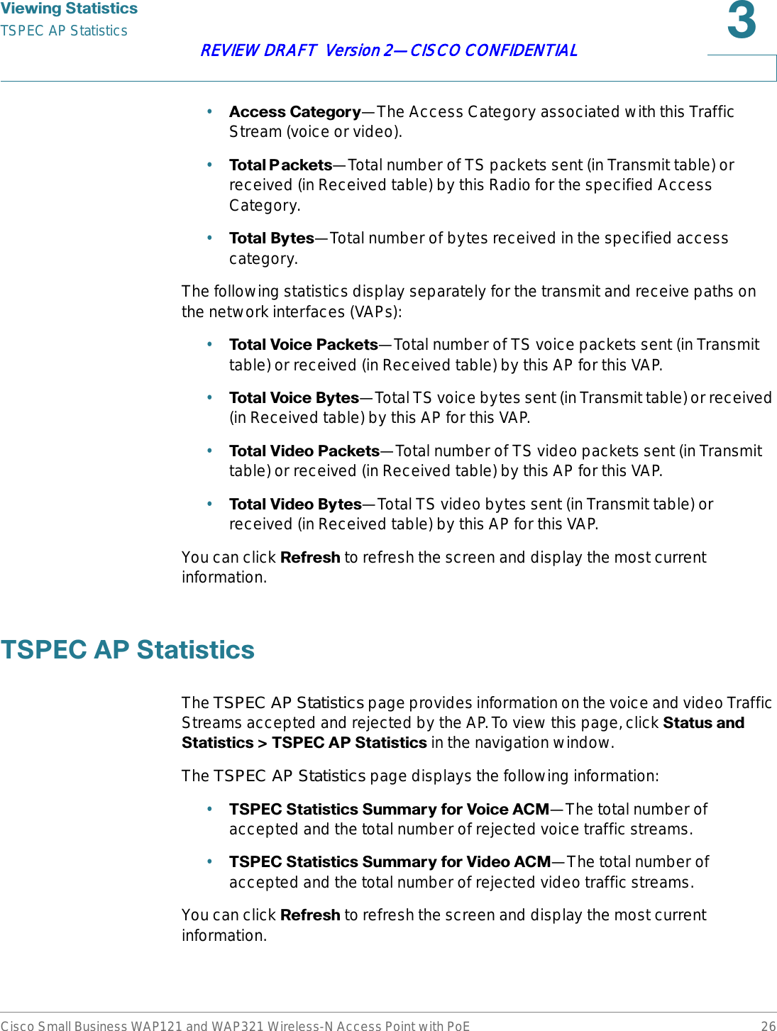 9LHZLQJ6WDWLVWLFVTSPEC AP StatisticsCisco Small Business WAP121 and WAP321 Wireless-N Access Point with PoE 26REVIEW DRAFT  Version 2—CISCO CONFIDENTIAL•$FFHVV&amp;DWHJRU\—The Access Category associated with this Traffic Stream (voice or video).•7RWDO3 DFNHWV—Total number of TS packets sent (in Transmit table) or received (in Received table) by this Radio for the specified Access Category.•7RWDO%\WHV—Total number of bytes received in the specified access category.The following statistics display separately for the transmit and receive paths on the network interfaces (VAPs):•7RWDO9RLFH3DFNHWV—Total number of TS voice packets sent (in Transmit table) or received (in Received table) by this AP for this VAP.•7RWDO9RLFH%\WHV—Total TS voice bytes sent (in Transmit table) or received (in Received table) by this AP for this VAP.•7RWDO9LGHR3DFNHWV—Total number of TS video packets sent (in Transmit table) or received (in Received table) by this AP for this VAP.•7RWDO9LGHR%\WHV—Total TS video bytes sent (in Transmit table) or received (in Received table) by this AP for this VAP.You can click 5HIUHVK to refresh the screen and display the most current information.763(&amp;$36WDWLVWLFVThe TSPEC AP Statistics page provides information on the voice and video Traffic Streams accepted and rejected by the AP. To view this page, click 6WDWXVDQG6WDWLVWLFV!763(&amp;$36WDWLVWLFV in the navigation window.The TSPEC AP Statistics page displays the following information:•763(&amp;6WDWLVWLFV6XPPDU\IRU9RLFH$&amp;0—The total number of accepted and the total number of rejected voice traffic streams.•763(&amp;6WDWLVWLFV6XPPDU\IRU9LGHR$&amp;0—The total number of accepted and the total number of rejected video traffic streams.You can click 5HIUHVK to refresh the screen and display the most current information.