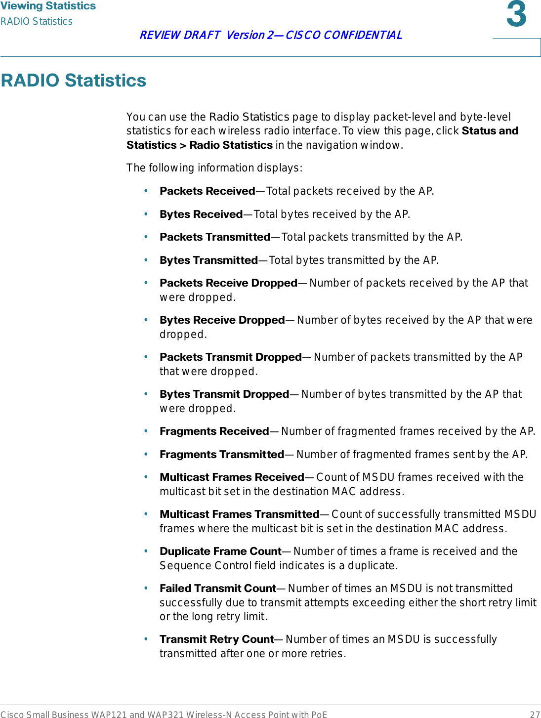 9LHZLQJ6WDWLVWLFVRADIO StatisticsCisco Small Business WAP121 and WAP321 Wireless-N Access Point with PoE 27REVIEW DRAFT  Version 2—CISCO CONFIDENTIAL5$&apos;,26WDWLVWLFVYou can use the Radio Statistics page to display packet-level and byte-level statistics for each wireless radio interface. To view this page, click 6WDWXVDQG6WDWLVWLFV!5DGLR6WDWLVWLFV in the navigation window.The following information displays:•3DFNHWV5HFHLYHG—Total packets received by the AP.•%\WHV5HFHLYHG—Total bytes received by the AP.•3DFNHWV7UDQVPLWWHG—Total packets transmitted by the AP.•%\WHV7UDQVPLWWHG—Total bytes transmitted by the AP.•3DFNHWV5HFHLYH&apos;URSSHG—Number of packets received by the AP that were dropped.•%\WHV5HFHLYH&apos;URSSHG—Number of bytes received by the AP that were dropped.•3DFNHWV7UDQVPLW&apos;URSSHG—Number of packets transmitted by the AP that were dropped.•%\WHV7UDQVPLW&apos;URSSHG—Number of bytes transmitted by the AP that were dropped.•)UDJPHQWV5HFHLYHG—Number of fragmented frames received by the AP.•)UDJPHQWV7UDQVPLWWHG—Number of fragmented frames sent by the AP.•0XOWLFDVW)UDPHV5HFHLYHG—Count of MSDU frames received with the multicast bit set in the destination MAC address.•0XOWLFDVW)UDPHV7UDQVPLWWHG—Count of successfully transmitted MSDU frames where the multicast bit is set in the destination MAC address.•&apos;XSOLFDWH)UDPH&amp;RXQW—Number of times a frame is received and the Sequence Control field indicates is a duplicate.•)DLOHG7UDQVPLW&amp;RXQW—Number of times an MSDU is not transmitted successfully due to transmit attempts exceeding either the short retry limit or the long retry limit.•7UDQVPLW5HWU\&amp;RXQW—Number of times an MSDU is successfully transmitted after one or more retries.