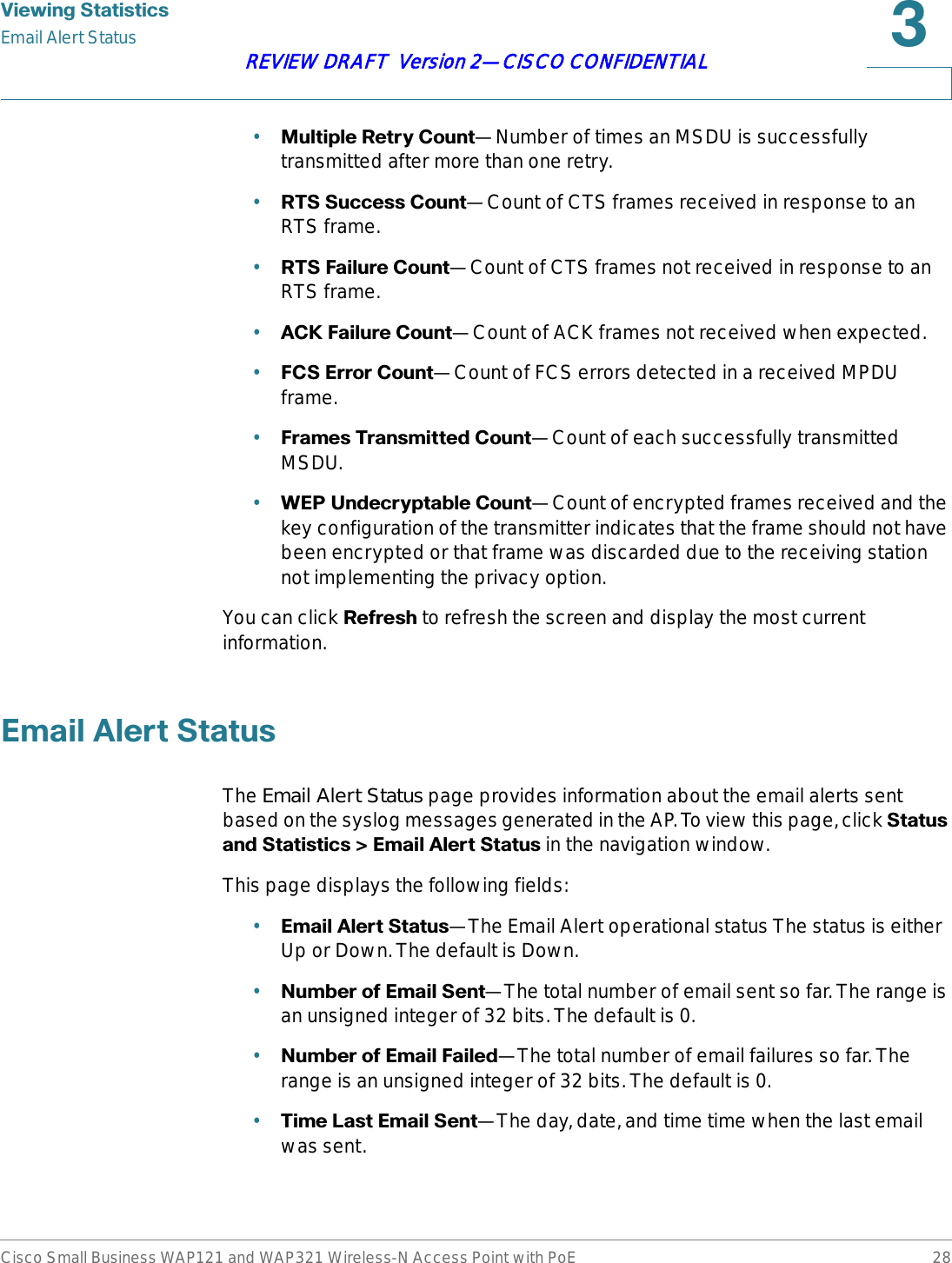 9LHZLQJ6WDWLVWLFVEmail Alert StatusCisco Small Business WAP121 and WAP321 Wireless-N Access Point with PoE 28REVIEW DRAFT  Version 2—CISCO CONFIDENTIAL•0XOWLSOH5HWU\&amp;RXQW—Number of times an MSDU is successfully transmitted after more than one retry.•5766XFFHVV&amp;RXQW—Count of CTS frames received in response to an RTS frame.•576)DLOXUH&amp;RXQW—Count of CTS frames not received in response to an RTS frame.•$&amp;.)DLOXUH&amp;RXQW—Count of ACK frames not received when expected.•)&amp;6(UURU&amp;RXQW—Count of FCS errors detected in a received MPDU frame.•)UDPHV7UDQVPLWWHG&amp;RXQW—Count of each successfully transmitted MSDU.•:(38QGHFU\SWDEOH&amp;RXQW—Count of encrypted frames received and the key configuration of the transmitter indicates that the frame should not have been encrypted or that frame was discarded due to the receiving station not implementing the privacy option.You can click 5HIUHVK to refresh the screen and display the most current information.(PDLO$OHUW6WDWXVThe Email Alert Status page provides information about the email alerts sent based on the syslog messages generated in the AP. To view this page, click 6WDWXVDQG6WDWLVWLFV!(PDLO$OHUW6WDWXVin the navigation window.This page displays the following fields:•(PDLO$OHUW6WDWXV—The Email Alert operational status The status is either Up or Down. The default is Down.•1XPEHURI(PDLO6HQW—The total number of email sent so far. The range is an unsigned integer of 32 bits. The default is 0.•1XPEHURI(PDLO)DLOHG—The total number of email failures so far. The range is an unsigned integer of 32 bits. The default is 0.•7LPH/DVW(PDLO6HQW—The day, date, and time time when the last email was sent. 