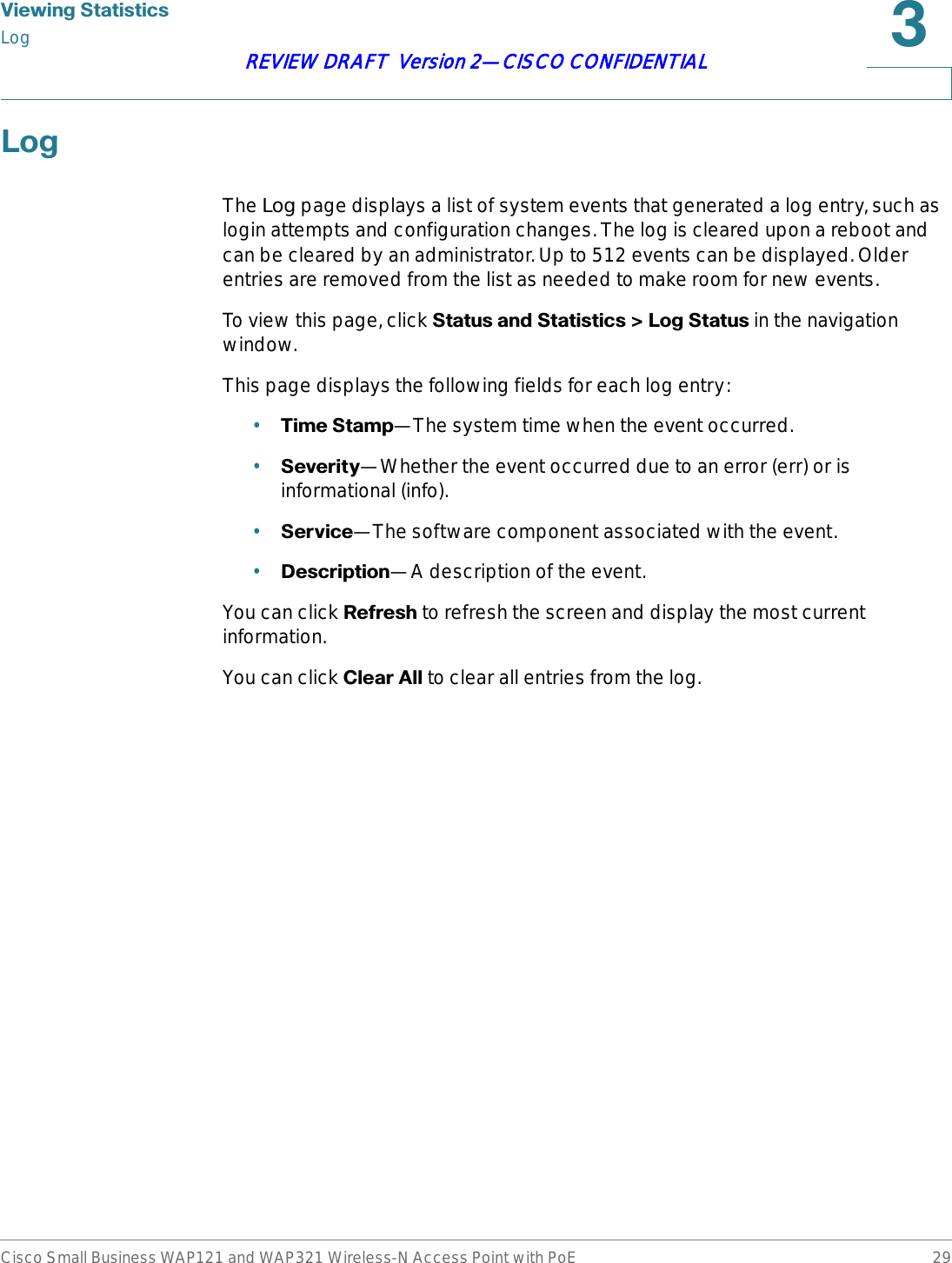 9LHZLQJ6WDWLVWLFVLogCisco Small Business WAP121 and WAP321 Wireless-N Access Point with PoE 29REVIEW DRAFT  Version 2—CISCO CONFIDENTIAL/RJThe Log page displays a list of system events that generated a log entry, such as login attempts and configuration changes. The log is cleared upon a reboot and can be cleared by an administrator. Up to 512 events can be displayed. Older entries are removed from the list as needed to make room for new events.To view this page, click 6WDWXVDQG6WDWLVWLFV!/RJ6WDWXVin the navigation window.This page displays the following fields for each log entry:•7LPH6WDPS—The system time when the event occurred.•6HYHULW\—Whether the event occurred due to an error (err) or is informational (info).•6HUYLFH—The software component associated with the event.•&apos;HVFULSWLRQ—A description of the event.You can click 5HIUHVK to refresh the screen and display the most current information.You can click &amp;OHDU$OOto clear all entries from the log.