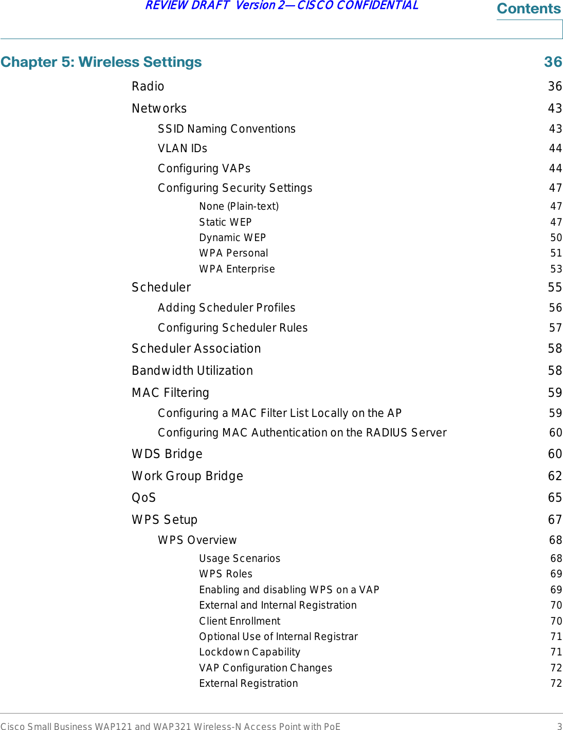 Cisco Small Business WAP121 and WAP321 Wireless-N Access Point with PoE 3REVIEW DRAFT  Version 2—CISCO CONFIDENTIAL&amp;RQWHQWV&amp;KDSWHU:LUHOHVV6HWWLQJV Radio 36Networks 43SSID Naming Conventions 43VLAN IDs 44Configuring VAPs 44Configuring Security Settings 47None (Plain-text) 47Static WEP 47Dynamic WEP 50WPA Personal 51WPA Enterprise 53Scheduler 55Adding Scheduler Profiles 56Configuring Scheduler Rules 57Scheduler Association 58Bandwidth Utilization 58MAC Filtering 59Configuring a MAC Filter List Locally on the AP 59Configuring MAC Authentication on the RADIUS Server 60WDS Bridge 60Work Group Bridge 62QoS 65WPS Setup 67WPS Overview 68Usage Scenarios 68WPS Roles 69Enabling and disabling WPS on a VAP 69External and Internal Registration 70Client Enrollment 70Optional Use of Internal Registrar 71Lockdown Capability 71VAP Configuration Changes 72External Registration 72