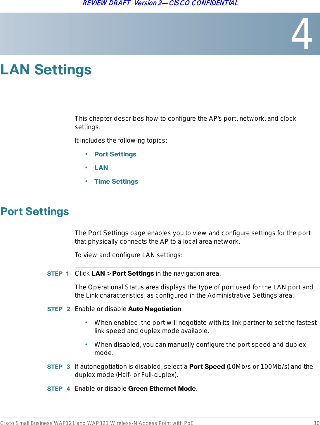 4Cisco Small Business WAP121 and WAP321 Wireless-N Access Point with PoE 30REVIEW DRAFT  Version 2—CISCO CONFIDENTIAL/$16HWWLQJVThis chapter describes how to configure the AP’s port, network, and clock settings.It includes the following topics:•3RUW6HWWLQJV•/$1•7LPH6HWWLQJV3RUW6HWWLQJVThe Port Settings page enables you to view and configure settings for the port that physically connects the AP to a local area network.To view and configure LAN settings:67(3  Click /$1 &gt; 3RUW6HWWLQJV in the navigation area.The Operational Status area displays the type of port used for the LAN port and the Link characteristics, as configured in the Administrative Settings area.67(3  Enable or disable $XWR1HJRWLDWLRQ.•When enabled, the port will negotiate with its link partner to set the fastest link speed and duplex mode available.•When disabled, you can manually configure the port speed and duplex mode.67(3  If autonegotiation is disabled, select a 3RUW6SHHG (10Mb/s or 100Mb/s) and the duplex mode (Half- or Full-duplex).67(3  Enable or disable *UHHQ(WKHUQHW0RGH.