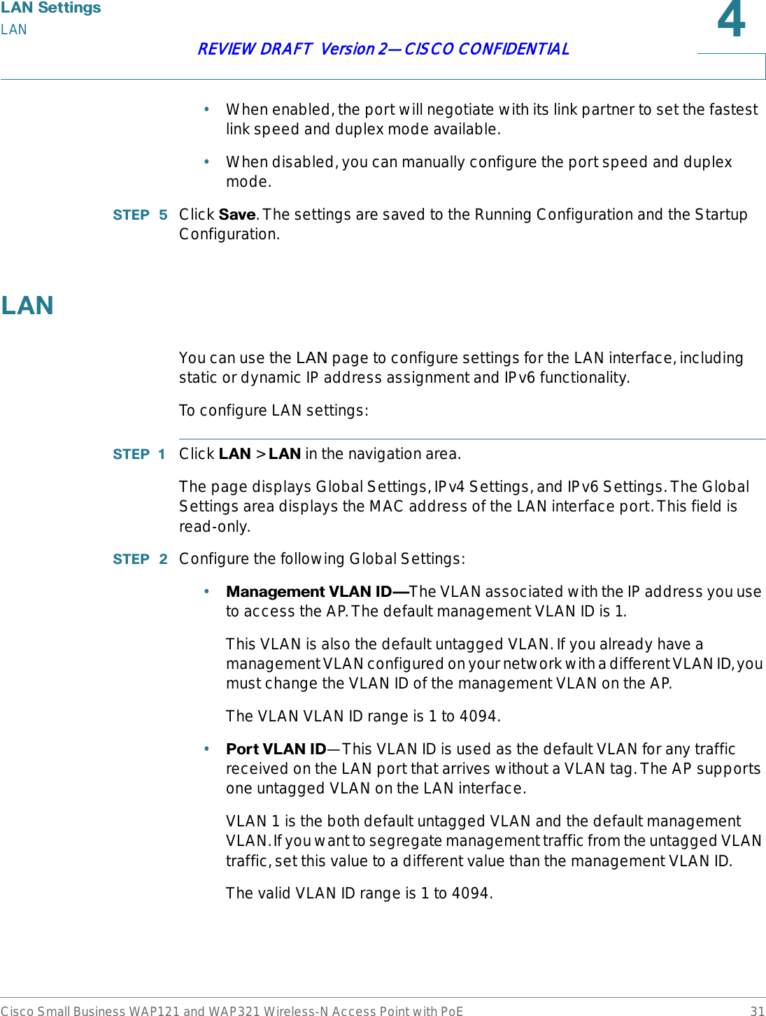 /$16HWWLQJVLANCisco Small Business WAP121 and WAP321 Wireless-N Access Point with PoE 31REVIEW DRAFT  Version 2—CISCO CONFIDENTIAL•When enabled, the port will negotiate with its link partner to set the fastest link speed and duplex mode available.•When disabled, you can manually configure the port speed and duplex mode.67(3  Click 6DYH. The settings are saved to the Running Configuration and the Startup Configuration./$1You can use the LAN page to configure settings for the LAN interface, including static or dynamic IP address assignment and IPv6 functionality.To configure LAN settings:67(3  Click /$1 &gt; /$1in the navigation area.The page displays Global Settings, IPv4 Settings, and IPv6 Settings. The Global Settings area displays the MAC address of the LAN interface port. This field is read-only.67(3  Configure the following Global Settings:•0DQDJHPHQW9/$1,&apos;{The VLAN associated with the IP address you use to access the AP. The default management VLAN ID is 1.This VLAN is also the default untagged VLAN. If you already have a management VLAN configured on your network with a different VLAN ID, you must change the VLAN ID of the management VLAN on the AP.The VLAN VLAN ID range is 1 to 4094. •3RUW9/$1,&apos;—This VLAN ID is used as the default VLAN for any traffic received on the LAN port that arrives without a VLAN tag. The AP supports one untagged VLAN on the LAN interface.VLAN 1 is the both default untagged VLAN and the default management VLAN. If you want to segregate management traffic from the untagged VLAN traffic, set this value to a different value than the management VLAN ID. The valid VLAN ID range is 1 to 4094.