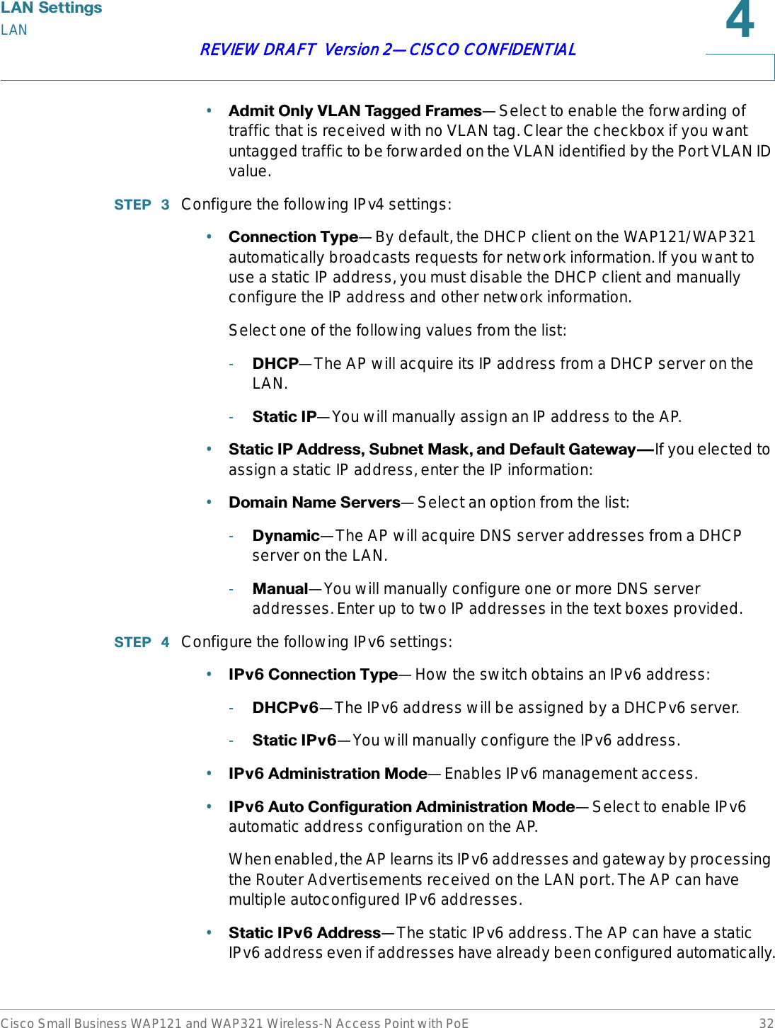 /$16HWWLQJVLANCisco Small Business WAP121 and WAP321 Wireless-N Access Point with PoE 32REVIEW DRAFT  Version 2—CISCO CONFIDENTIAL•$GPLW2QO\9/$17DJJHG)UDPHV—Select to enable the forwarding of traffic that is received with no VLAN tag. Clear the checkbox if you want untagged traffic to be forwarded on the VLAN identified by the Port VLAN ID value.67(3  Configure the following IPv4 settings:•&amp;RQQHFWLRQ7\SH—By default, the DHCP client on the WAP121/WAP321 automatically broadcasts requests for network information. If you want to use a static IP address, you must disable the DHCP client and manually configure the IP address and other network information.Select one of the following values from the list:-&apos;+&amp;3—The AP will acquire its IP address from a DHCP server on the LAN.-6WDWLF,3—You will manually assign an IP address to the AP. •6WDWLF,3$GGUHVV6XEQHW0DVNDQG&apos;HIDXOW*DWHZD\{If you elected to assign a static IP address, enter the IP information:•&apos;RPDLQ1DPH6HUYHUV—Select an option from the list:-&apos;\QDPLF—The AP will acquire DNS server addresses from a DHCP server on the LAN.-0DQXDO—You will manually configure one or more DNS server addresses. Enter up to two IP addresses in the text boxes provided. 67(3  Configure the following IPv6 settings:•,3Y&amp;RQQHFWLRQ7\SH—How the switch obtains an IPv6 address:-&apos;+&amp;3Y—The IPv6 address will be assigned by a DHCPv6 server.-6WDWLF,3Y—You will manually configure the IPv6 address.•,3Y$GPLQLVWUDWLRQ0RGH—Enables IPv6 management access. •,3Y$XWR&amp;RQILJXUDWLRQ$GPLQLVWUDWLRQ0RGH—Select to enable IPv6 automatic address configuration on the AP. When enabled, the AP learns its IPv6 addresses and gateway by processing the Router Advertisements received on the LAN port. The AP can have multiple autoconfigured IPv6 addresses.•6WDWLF,3Y$GGUHVV—The static IPv6 address. The AP can have a static IPv6 address even if addresses have already been configured automatically.