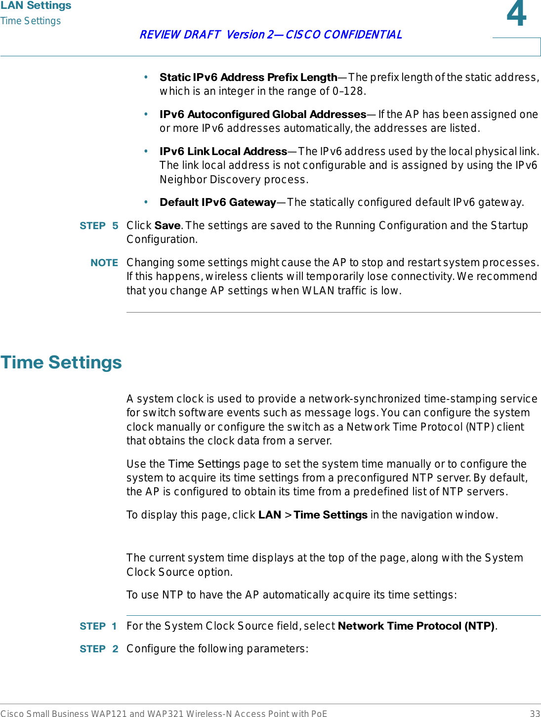 /$16HWWLQJVTime SettingsCisco Small Business WAP121 and WAP321 Wireless-N Access Point with PoE 33REVIEW DRAFT  Version 2—CISCO CONFIDENTIAL•6WDWLF,3Y$GGUHVV3UHIL[/HQJWK—The prefix length of the static address, which is an integer in the range of 0–128.•,3Y$XWRFRQILJXUHG*OREDO$GGUHVVHV—If the AP has been assigned one or more IPv6 addresses automatically, the addresses are listed.•,3Y/LQN/RFDO$GGUHVV—The IPv6 address used by the local physical link. The link local address is not configurable and is assigned by using the IPv6 Neighbor Discovery process.•&apos;HIDXOW,3Y*DWHZD\—The statically configured default IPv6 gateway.67(3  Click 6DYH. The settings are saved to the Running Configuration and the Startup Configuration.127( Changing some settings might cause the AP to stop and restart system processes. If this happens, wireless clients will temporarily lose connectivity. We recommend that you change AP settings when WLAN traffic is low.7LPH6HWWLQJVA system clock is used to provide a network-synchronized time-stamping service for switch software events such as message logs. You can configure the system clock manually or configure the switch as a Network Time Protocol (NTP) client that obtains the clock data from a server.Use the Time Settings page to set the system time manually or to configure the system to acquire its time settings from a preconfigured NTP server. By default, the AP is configured to obtain its time from a predefined list of NTP servers.To display this page, click /$1 &gt; 7LPH6HWWLQJV in the navigation window.The current system time displays at the top of the page, along with the System Clock Source option.To use NTP to have the AP automatically acquire its time settings:67(3  For the System Clock Source field, select 1HWZRUN7LPH3URWRFRO173.67(3  Configure the following parameters: