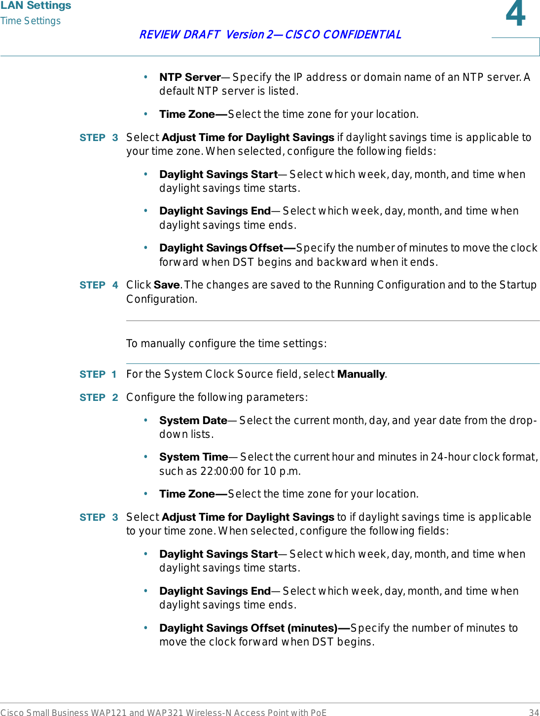 /$16HWWLQJVTime SettingsCisco Small Business WAP121 and WAP321 Wireless-N Access Point with PoE 34REVIEW DRAFT  Version 2—CISCO CONFIDENTIAL•1736HUYHU—Specify the IP address or domain name of an NTP server. A default NTP server is listed.•7LPH=RQH{Select the time zone for your location.67(3  Select $GMXVW7LPHIRU&apos;D\OLJKW6DYLQJV if daylight savings time is applicable to your time zone. When selected, configure the following fields:•&apos;D\OLJKW6DYLQJV6WDUW—Select which week, day, month, and time when daylight savings time starts.•&apos;D\OLJKW6DYLQJV(QG—Select which week, day, month, and time when daylight savings time ends.•&apos;D\OLJKW6DYLQJV2IIVHW{Specify the number of minutes to move the clock forward when DST begins and backward when it ends.67(3  Click 6DYH. The changes are saved to the Running Configuration and to the Startup Configuration.To manually configure the time settings:67(3  For the System Clock Source field, select 0DQXDOO\.67(3  Configure the following parameters:•6\VWHP&apos;DWH—Select the current month, day, and year date from the drop-down lists.•6\VWHP7LPH—Select the current hour and minutes in 24-hour clock format, such as 22:00:00 for 10 p.m.•7LPH=RQH{Select the time zone for your location.67(3  Select $GMXVW7LPHIRU&apos;D\OLJKW6DYLQJV to if daylight savings time is applicable to your time zone. When selected, configure the following fields:•&apos;D\OLJKW6DYLQJV6WDUW—Select which week, day, month, and time when daylight savings time starts.•&apos;D\OLJKW6DYLQJV(QG—Select which week, day, month, and time when daylight savings time ends.•&apos;D\OLJKW6DYLQJV2IIVHWPLQXWHV{Specify the number of minutes to move the clock forward when DST begins.