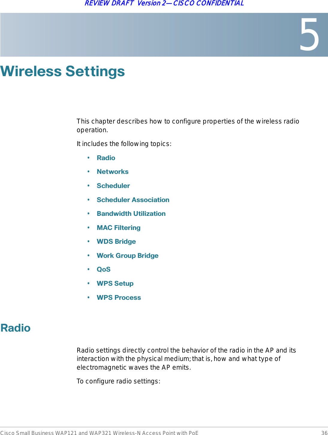 5Cisco Small Business WAP121 and WAP321 Wireless-N Access Point with PoE 36REVIEW DRAFT  Version 2—CISCO CONFIDENTIAL:LUHOHVV6HWWLQJVThis chapter describes how to configure properties of the wireless radio operation.It includes the following topics:•5DGLR•1HWZRUNV•6FKHGXOHU•6FKHGXOHU$VVRFLDWLRQ•%DQGZLGWK8WLOL]DWLRQ•0$&amp;)LOWHULQJ•:&apos;6%ULGJH•:RUN*URXS%ULGJH•4R6•:366HWXS•:363URFHVV5DGLRRadio settings directly control the behavior of the radio in the AP and its interaction with the physical medium; that is, how and what type of electromagnetic waves the AP emits.To configure radio settings: