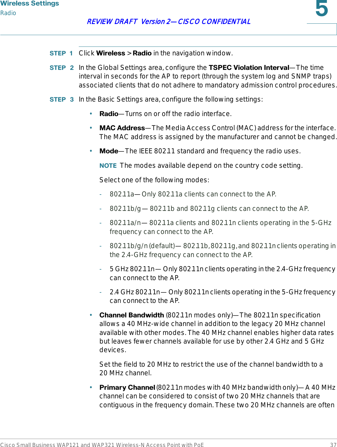 :LUHOHVV6HWWLQJVRadioCisco Small Business WAP121 and WAP321 Wireless-N Access Point with PoE 37REVIEW DRAFT  Version 2—CISCO CONFIDENTIAL67(3  Click :LUHOHVV &gt; 5DGLR in the navigation window.67(3  In the Global Settings area, configure the 763(&amp;9LRODWLRQ,QWHUYDO—The time interval in seconds for the AP to report (through the system log and SNMP traps) associated clients that do not adhere to mandatory admission control procedures.67(3  In the Basic Settings area, configure the following settings:•5DGLR—Turns on or off the radio interface.•0$&amp; $GGUHVV—The Media Access Control (MAC) address for the interface. The MAC address is assigned by the manufacturer and cannot be changed.•0RGH—The IEEE 802.11 standard and frequency the radio uses.127( The modes available depend on the country code setting.Select one of the following modes:-802.11a—Only 802.11a clients can connect to the AP.-802.11b/g—802.11b and 802.11g clients can connect to the AP.-802.11a/n—802.11a clients and 802.11n clients operating in the 5-GHz frequency can connect to the AP.-802.11b/g/n (default)—802.11b, 802.11g, and 802.11n clients operating in the 2.4-GHz frequency can connect to the AP.-5 GHz 802.11n—Only 802.11n clients operating in the 2.4-GHz frequency can connect to the AP.-2.4 GHz 802.11n—Only 802.11n clients operating in the 5-GHz frequency can connect to the AP.•&amp;KDQQHO%DQGZLGWK (802.11n modes only)—The 802.11n specification allows a 40 MHz-wide channel in addition to the legacy 20 MHz channel available with other modes. The 40 MHz channel enables higher data rates but leaves fewer channels available for use by other 2.4 GHz and 5 GHz devices. Set the field to 20 MHz to restrict the use of the channel bandwidth to a 20 MHz channel.•3ULPDU\&amp;KDQQHO(802.11n modes with 40 MHz bandwidth only)—A 40 MHz channel can be considered to consist of two 20 MHz channels that are contiguous in the frequency domain. These two 20 MHz channels are often 