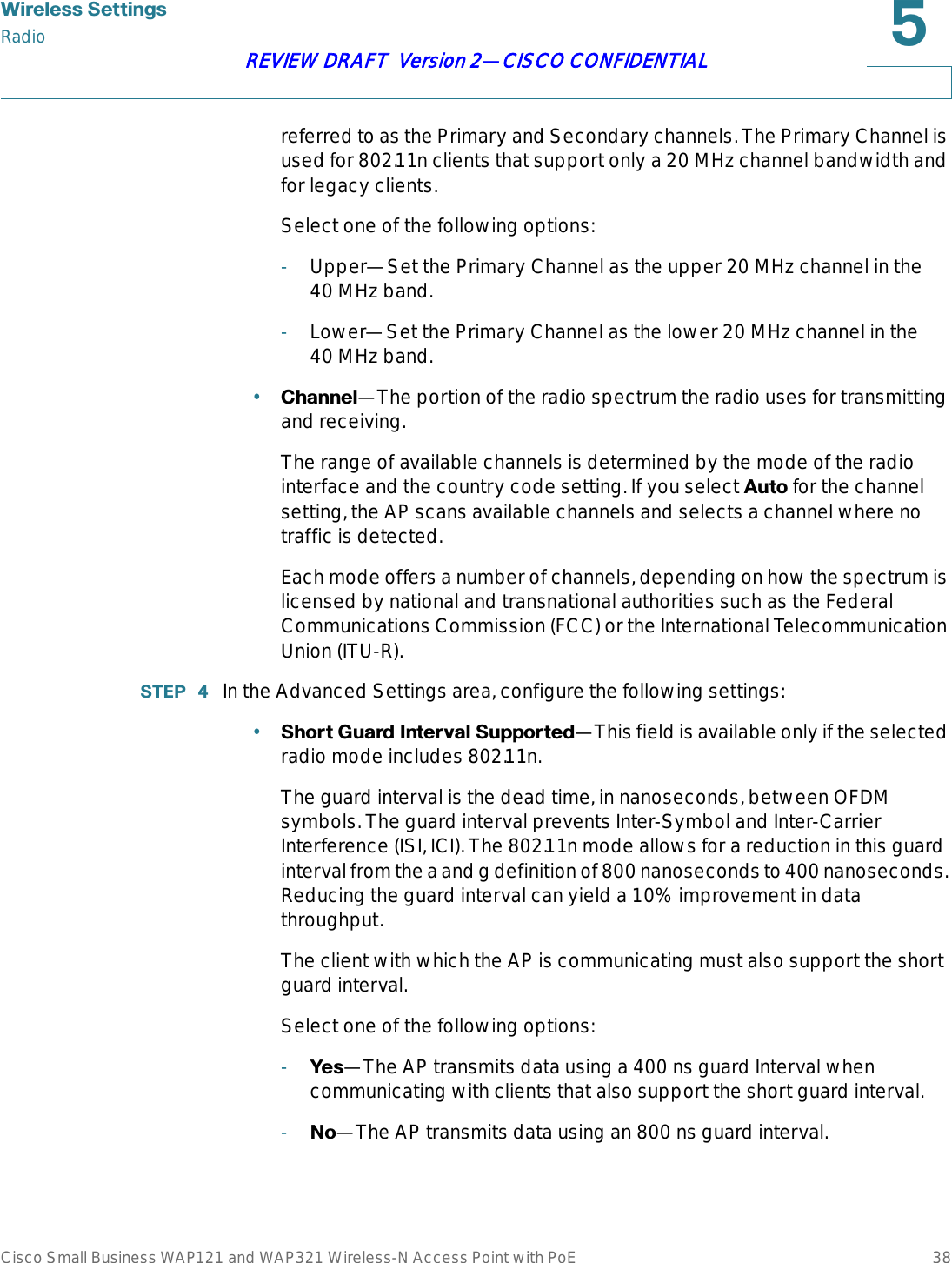 :LUHOHVV6HWWLQJVRadioCisco Small Business WAP121 and WAP321 Wireless-N Access Point with PoE 38REVIEW DRAFT  Version 2—CISCO CONFIDENTIALreferred to as the Primary and Secondary channels. The Primary Channel is used for 802.11n clients that support only a 20 MHz channel bandwidth and for legacy clients.Select one of the following options:-Upper—Set the Primary Channel as the upper 20 MHz channel in the 40 MHz band.-Lower—Set the Primary Channel as the lower 20 MHz channel in the 40 MHz band.•&amp;KDQQHO—The portion of the radio spectrum the radio uses for transmitting and receiving. The range of available channels is determined by the mode of the radio interface and the country code setting. If you select $XWR for the channel setting, the AP scans available channels and selects a channel where no traffic is detected.Each mode offers a number of channels, depending on how the spectrum is licensed by national and transnational authorities such as the Federal Communications Commission (FCC) or the International Telecommunication Union (ITU-R).67(3  In the Advanced Settings area, configure the following settings:•6KRUW*XDUG,QWHUYDO6XSSRUWHG—This field is available only if the selected radio mode includes 802.11n. The guard interval is the dead time, in nanoseconds, between OFDM symbols. The guard interval prevents Inter-Symbol and Inter-Carrier Interference (ISI, ICI). The 802.11n mode allows for a reduction in this guard interval from the a and g definition of 800 nanoseconds to 400 nanoseconds. Reducing the guard interval can yield a 10% improvement in data throughput. The client with which the AP is communicating must also support the short guard interval.Select one of the following options:-&lt;HV—The AP transmits data using a 400 ns guard Interval when communicating with clients that also support the short guard interval. -1R—The AP transmits data using an 800 ns guard interval.