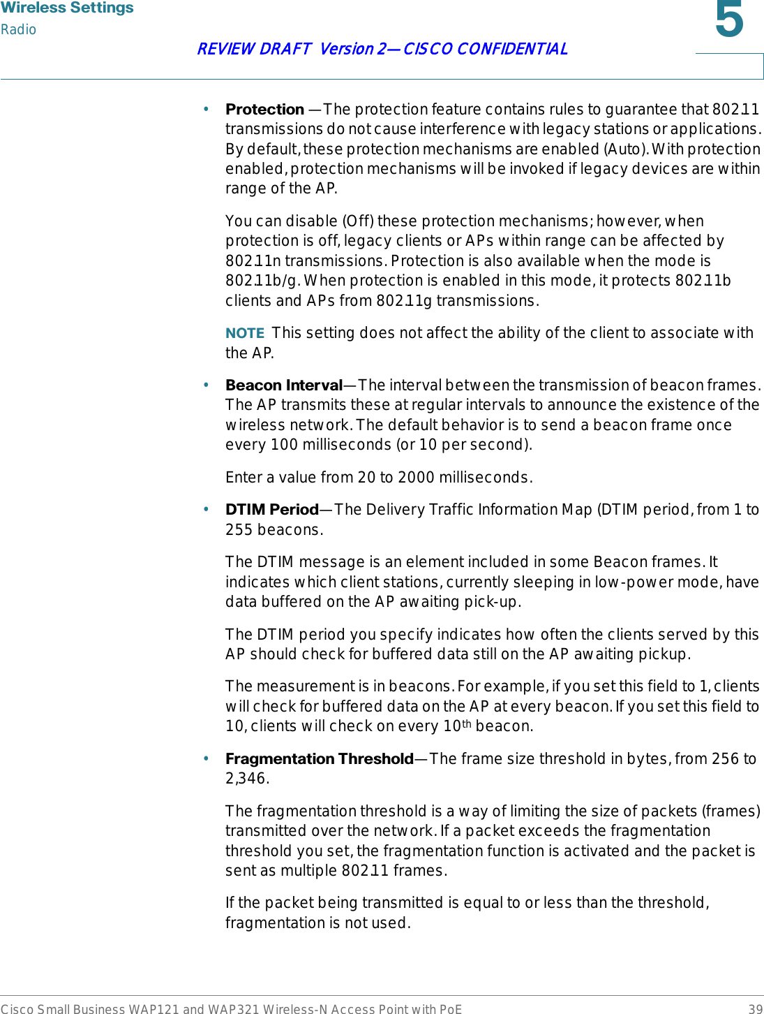 :LUHOHVV6HWWLQJVRadioCisco Small Business WAP121 and WAP321 Wireless-N Access Point with PoE 39REVIEW DRAFT  Version 2—CISCO CONFIDENTIAL•3URWHFWLRQ —The protection feature contains rules to guarantee that 802.11 transmissions do not cause interference with legacy stations or applications. By default, these protection mechanisms are enabled (Auto). With protection enabled, protection mechanisms will be invoked if legacy devices are within range of the AP.You can disable (Off) these protection mechanisms; however, when protection is off, legacy clients or APs within range can be affected by 802.11n transmissions. Protection is also available when the mode is 802.11b/g. When protection is enabled in this mode, it protects 802.11b clients and APs from 802.11g transmissions.127( This setting does not affect the ability of the client to associate with the AP.•%HDFRQ,QWHUYDO—The interval between the transmission of beacon frames. The AP transmits these at regular intervals to announce the existence of the wireless network. The default behavior is to send a beacon frame once every 100 milliseconds (or 10 per second).Enter a value from 20 to 2000 milliseconds.•&apos;7,03HULRG—The Delivery Traffic Information Map (DTIM period, from 1 to 255 beacons.The DTIM message is an element included in some Beacon frames. It indicates which client stations, currently sleeping in low-power mode, have data buffered on the AP awaiting pick-up.The DTIM period you specify indicates how often the clients served by this AP should check for buffered data still on the AP awaiting pickup.The measurement is in beacons. For example, if you set this field to 1, clients will check for buffered data on the AP at every beacon. If you set this field to 10, clients will check on every 10th beacon.•)UDJPHQWDWLRQ7KUHVKROG—The frame size threshold in bytes, from 256 to 2,346.The fragmentation threshold is a way of limiting the size of packets (frames) transmitted over the network. If a packet exceeds the fragmentation threshold you set, the fragmentation function is activated and the packet is sent as multiple 802.11 frames.If the packet being transmitted is equal to or less than the threshold, fragmentation is not used.