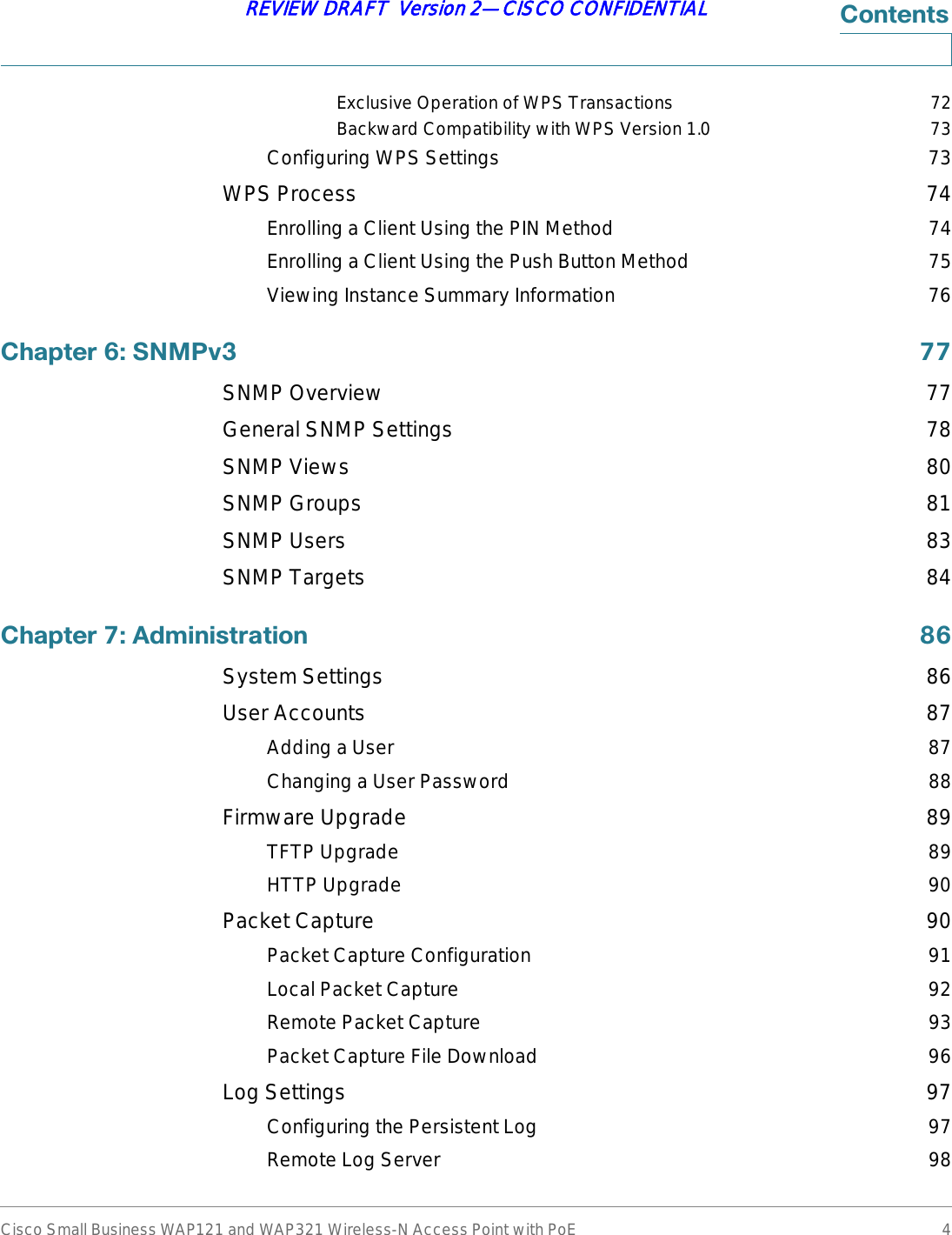 Cisco Small Business WAP121 and WAP321 Wireless-N Access Point with PoE 4REVIEW DRAFT  Version 2—CISCO CONFIDENTIAL&amp;RQWHQWVExclusive Operation of WPS Transactions 72Backward Compatibility with WPS Version 1.0 73Configuring WPS Settings 73WPS Process 74Enrolling a Client Using the PIN Method 74Enrolling a Client Using the Push Button Method 75Viewing Instance Summary Information 76&amp;KDSWHU6103Y SNMP Overview 77General SNMP Settings 78SNMP Views 80SNMP Groups 81SNMP Users 83SNMP Targets 84&amp;KDSWHU$GPLQLVWUDWLRQ System Settings 86User Accounts 87Adding a User 87Changing a User Password 88Firmware Upgrade 89TFTP Upgrade 89HTTP Upgrade 90Packet Capture 90Packet Capture Configuration 91Local Packet Capture 92Remote Packet Capture 93Packet Capture File Download 96Log Settings 97Configuring the Persistent Log 97Remote Log Server 98