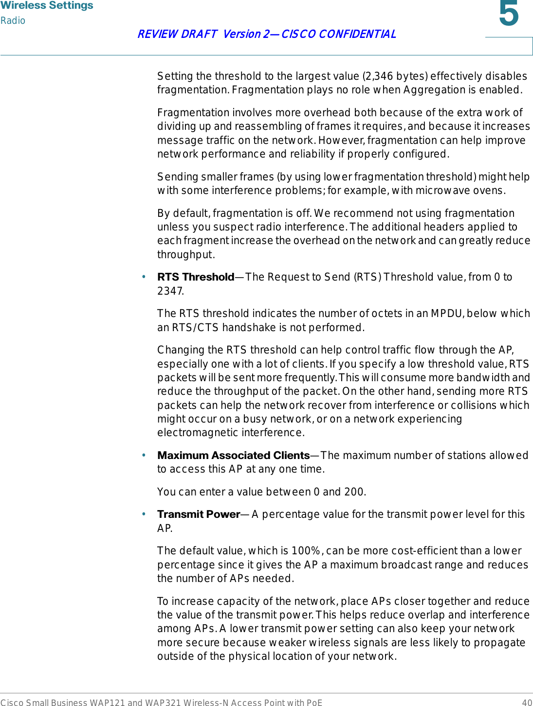 :LUHOHVV6HWWLQJVRadioCisco Small Business WAP121 and WAP321 Wireless-N Access Point with PoE 40REVIEW DRAFT  Version 2—CISCO CONFIDENTIALSetting the threshold to the largest value (2,346 bytes) effectively disables fragmentation. Fragmentation plays no role when Aggregation is enabled.Fragmentation involves more overhead both because of the extra work of dividing up and reassembling of frames it requires, and because it increases message traffic on the network. However, fragmentation can help improve network performance and reliability if properly configured.Sending smaller frames (by using lower fragmentation threshold) might help with some interference problems; for example, with microwave ovens.By default, fragmentation is off. We recommend not using fragmentation unless you suspect radio interference. The additional headers applied to each fragment increase the overhead on the network and can greatly reduce throughput.•5767KUHVKROG—The Request to Send (RTS) Threshold value, from 0 to 2347.The RTS threshold indicates the number of octets in an MPDU, below which an RTS/CTS handshake is not performed. Changing the RTS threshold can help control traffic flow through the AP, especially one with a lot of clients. If you specify a low threshold value, RTS packets will be sent more frequently. This will consume more bandwidth and reduce the throughput of the packet. On the other hand, sending more RTS packets can help the network recover from interference or collisions which might occur on a busy network, or on a network experiencing electromagnetic interference.•0D[LPXP$VVRFLDWHG&amp;OLHQWV—The maximum number of stations allowed to access this AP at any one time.You can enter a value between 0 and 200.•7UDQVPLW3RZHU—A percentage value for the transmit power level for this AP.The default value, which is 100%, can be more cost-efficient than a lower percentage since it gives the AP a maximum broadcast range and reduces the number of APs needed.To increase capacity of the network, place APs closer together and reduce the value of the transmit power. This helps reduce overlap and interference among APs. A lower transmit power setting can also keep your network more secure because weaker wireless signals are less likely to propagate outside of the physical location of your network. 