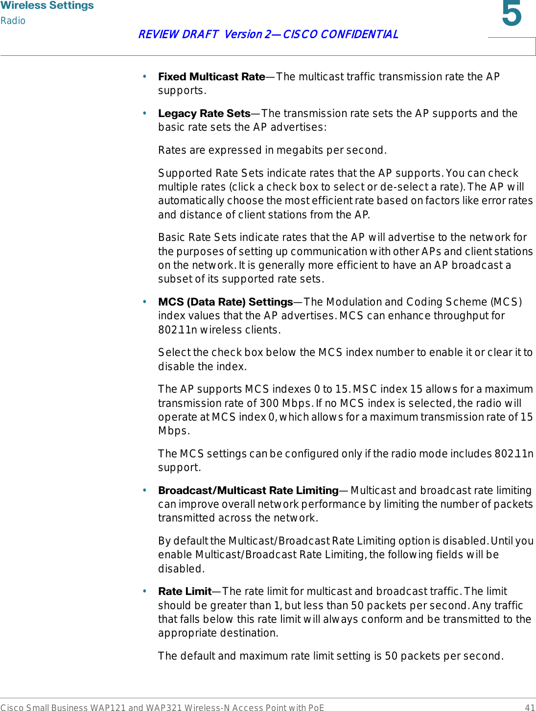 :LUHOHVV6HWWLQJVRadioCisco Small Business WAP121 and WAP321 Wireless-N Access Point with PoE 41REVIEW DRAFT  Version 2—CISCO CONFIDENTIAL•)L[HG0XOWLFDVW5DWH—The multicast traffic transmission rate the AP supports.•/HJDF\5DWH6HWV—The transmission rate sets the AP supports and the basic rate sets the AP advertises:Rates are expressed in megabits per second.Supported Rate Sets indicate rates that the AP supports. You can check multiple rates (click a check box to select or de-select a rate). The AP will automatically choose the most efficient rate based on factors like error rates and distance of client stations from the AP.Basic Rate Sets indicate rates that the AP will advertise to the network for the purposes of setting up communication with other APs and client stations on the network. It is generally more efficient to have an AP broadcast a subset of its supported rate sets.•0&amp;6&apos;DWD5DWH6HWWLQJV—The Modulation and Coding Scheme (MCS) index values that the AP advertises. MCS can enhance throughput for 802.11n wireless clients. Select the check box below the MCS index number to enable it or clear it to disable the index.The AP supports MCS indexes 0 to 15. MSC index 15 allows for a maximum transmission rate of 300 Mbps. If no MCS index is selected, the radio will operate at MCS index 0, which allows for a maximum transmission rate of 15 Mbps. The MCS settings can be configured only if the radio mode includes 802.11n support. •%URDGFDVW0XOWLFDVW5DWH/LPLWLQJ—Multicast and broadcast rate limiting can improve overall network performance by limiting the number of packets transmitted across the network. By default the Multicast/Broadcast Rate Limiting option is disabled. Until you enable Multicast/Broadcast Rate Limiting, the following fields will be disabled.•5DWH/LPLW—The rate limit for multicast and broadcast traffic. The limit should be greater than 1, but less than 50 packets per second. Any traffic that falls below this rate limit will always conform and be transmitted to the appropriate destination.The default and maximum rate limit setting is 50 packets per second.