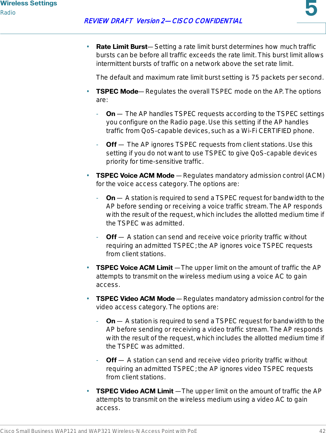 :LUHOHVV6HWWLQJVRadioCisco Small Business WAP121 and WAP321 Wireless-N Access Point with PoE 42REVIEW DRAFT  Version 2—CISCO CONFIDENTIAL•5DWH/LPLW%XUVW—Setting a rate limit burst determines how much traffic bursts can be before all traffic exceeds the rate limit. This burst limit allows intermittent bursts of traffic on a network above the set rate limit.The default and maximum rate limit burst setting is 75 packets per second.•763(&amp;0RGH—Regulates the overall TSPEC mode on the AP. The options are:-2Q — The AP handles TSPEC requests according to the TSPEC settings you configure on the Radio page. Use this setting if the AP handles traffic from QoS-capable devices, such as a Wi-Fi CERTIFIED phone.-2II — The AP ignores TSPEC requests from client stations. Use this setting if you do not want to use TSPEC to give QoS-capable devices priority for time-sensitive traffic.•763(&amp;9RLFH$&amp;00RGH —Regulates mandatory admission control (ACM) for the voice access category. The options are:-2Q — A station is required to send a TSPEC request for bandwidth to the AP before sending or receiving a voice traffic stream. The AP responds with the result of the request, which includes the allotted medium time if the TSPEC was admitted.-2II — A station can send and receive voice priority traffic without requiring an admitted TSPEC; the AP ignores voice TSPEC requests from client stations.•763(&amp;9RLFH$&amp;0/LPLW —The upper limit on the amount of traffic the AP attempts to transmit on the wireless medium using a voice AC to gain access.•763(&amp;9LGHR$&amp;00RGH —Regulates mandatory admission control for the video access category. The options are:-2Q — A station is required to send a TSPEC request for bandwidth to the AP before sending or receiving a video traffic stream. The AP responds with the result of the request, which includes the allotted medium time if the TSPEC was admitted. -2II — A station can send and receive video priority traffic without requiring an admitted TSPEC; the AP ignores video TSPEC requests from client stations.•763(&amp;9LGHR$&amp;0/LPLW —The upper limit on the amount of traffic the AP attempts to transmit on the wireless medium using a video AC to gain access.