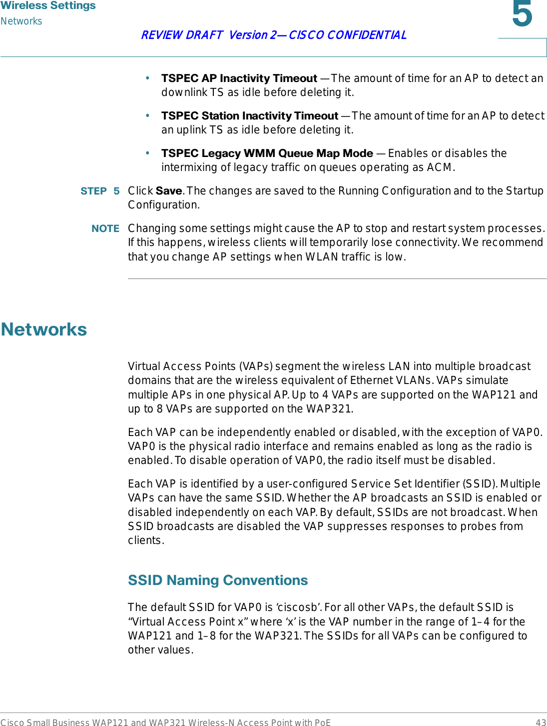 :LUHOHVV6HWWLQJVNetworksCisco Small Business WAP121 and WAP321 Wireless-N Access Point with PoE 43REVIEW DRAFT  Version 2—CISCO CONFIDENTIAL•763(&amp;$3,QDFWLYLW\7LPHRXW —The amount of time for an AP to detect an downlink TS as idle before deleting it.•763(&amp;6WDWLRQ,QDFWLYLW\7LPHRXW —The amount of time for an AP to detect an uplink TS as idle before deleting it.•763(&amp;/HJDF\:004XHXH0DS0RGH —Enables or disables the intermixing of legacy traffic on queues operating as ACM.67(3  Click 6DYH. The changes are saved to the Running Configuration and to the Startup Configuration.127( Changing some settings might cause the AP to stop and restart system processes. If this happens, wireless clients will temporarily lose connectivity. We recommend that you change AP settings when WLAN traffic is low.1HWZRUNVVirtual Access Points (VAPs) segment the wireless LAN into multiple broadcast domains that are the wireless equivalent of Ethernet VLANs. VAPs simulate multiple APs in one physical AP. Up to 4 VAPs are supported on the WAP121 and up to 8 VAPs are supported on the WAP321.Each VAP can be independently enabled or disabled, with the exception of VAP0. VAP0 is the physical radio interface and remains enabled as long as the radio is enabled. To disable operation of VAP0, the radio itself must be disabled. Each VAP is identified by a user-configured Service Set Identifier (SSID). Multiple VAPs can have the same SSID. Whether the AP broadcasts an SSID is enabled or disabled independently on each VAP. By default, SSIDs are not broadcast. When SSID broadcasts are disabled the VAP suppresses responses to probes from clients. 66,&apos;1DPLQJ&amp;RQYHQWLRQVThe default SSID for VAP0 is ‘ciscosb’. For all other VAPs, the default SSID is “Virtual Access Point x” where ‘x’ is the VAP number in the range of 1–4 for the WAP121 and 1–8 for the WAP321. The SSIDs for all VAPs can be configured to other values.