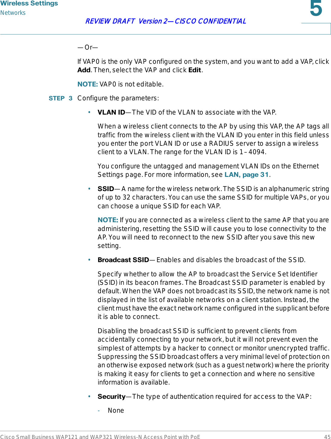 :LUHOHVV6HWWLQJVNetworksCisco Small Business WAP121 and WAP321 Wireless-N Access Point with PoE 45REVIEW DRAFT  Version 2—CISCO CONFIDENTIAL—Or—If VAP0 is the only VAP configured on the system, and you want to add a VAP, click $GG. Then, select the VAP and click (GLW.127(VAP0 is not editable.67(3  Configure the parameters:•9/$1,&apos;—The VID of the VLAN to associate with the VAP.When a wireless client connects to the AP by using this VAP, the AP tags all traffic from the wireless client with the VLAN ID you enter in this field unless you enter the port VLAN ID or use a RADIUS server to assign a wireless client to a VLAN. The range for the VLAN ID is 1–4094.You configure the untagged and management VLAN IDs on the Ethernet Settings page. For more information, see /$1SDJH.•66,&apos;—A name for the wireless network. The SSID is an alphanumeric string of up to 32 characters. You can use the same SSID for multiple VAPs, or you can choose a unique SSID for each VAP.127( If you are connected as a wireless client to the same AP that you are administering, resetting the SSID will cause you to lose connectivity to the AP. You will need to reconnect to the new SSID after you save this new setting.•%URDGFDVW66,&apos;—Enables and disables the broadcast of the SSID.Specify whether to allow the AP to broadcast the Service Set Identifier (SSID) in its beacon frames. The Broadcast SSID parameter is enabled by default. When the VAP does not broadcast its SSID, the network name is not displayed in the list of available networks on a client station. Instead, the client must have the exact network name configured in the supplicant before it is able to connect.Disabling the broadcast SSID is sufficient to prevent clients from accidentally connecting to your network, but it will not prevent even the simplest of attempts by a hacker to connect or monitor unencrypted traffic. Suppressing the SSID broadcast offers a very minimal level of protection on an otherwise exposed network (such as a guest network) where the priority is making it easy for clients to get a connection and where no sensitive information is available.•6HFXULW\—The type of authentication required for access to the VAP:-None