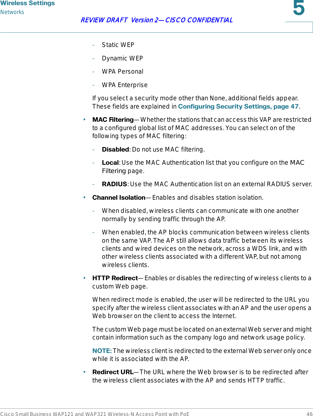 :LUHOHVV6HWWLQJVNetworksCisco Small Business WAP121 and WAP321 Wireless-N Access Point with PoE 46REVIEW DRAFT  Version 2—CISCO CONFIDENTIAL-Static WEP-Dynamic WEP-WPA Personal-WPA EnterpriseIf you select a security mode other than None, additional fields appear. These fields are explained in &amp;RQILJXULQJ6HFXULW\6HWWLQJVSDJH .•0$&amp;)LOWHULQJ—Whether the stations that can access this VAP are restricted to a configured global list of MAC addresses. You can select on of the following types of MAC filtering:-&apos;LVDEOHG: Do not use MAC filtering.-/RFDO: Use the MAC Authentication list that you configure on the MAC Filtering page.-5$&apos;,86: Use the MAC Authentication list on an external RADIUS server.•&amp;KDQQHO,VRODWLRQ—Enables and disables station isolation. -When disabled, wireless clients can communicate with one another normally by sending traffic through the AP.-When enabled, the AP blocks communication between wireless clients on the same VAP. The AP still allows data traffic between its wireless clients and wired devices on the network, across a WDS link, and with other wireless clients associated with a different VAP, but not among wireless clients.•+7735HGLUHFW—Enables or disables the redirecting of wireless clients to a custom Web page. When redirect mode is enabled, the user will be redirected to the URL you specify after the wireless client associates with an AP and the user opens a Web browser on the client to access the Internet.The custom Web page must be located on an external Web server and might contain information such as the company logo and network usage policy. 127( The wireless client is redirected to the external Web server only once while it is associated with the AP. •5HGLUHFW85/—The URL where the Web browser is to be redirected after the wireless client associates with the AP and sends HTTP traffic.