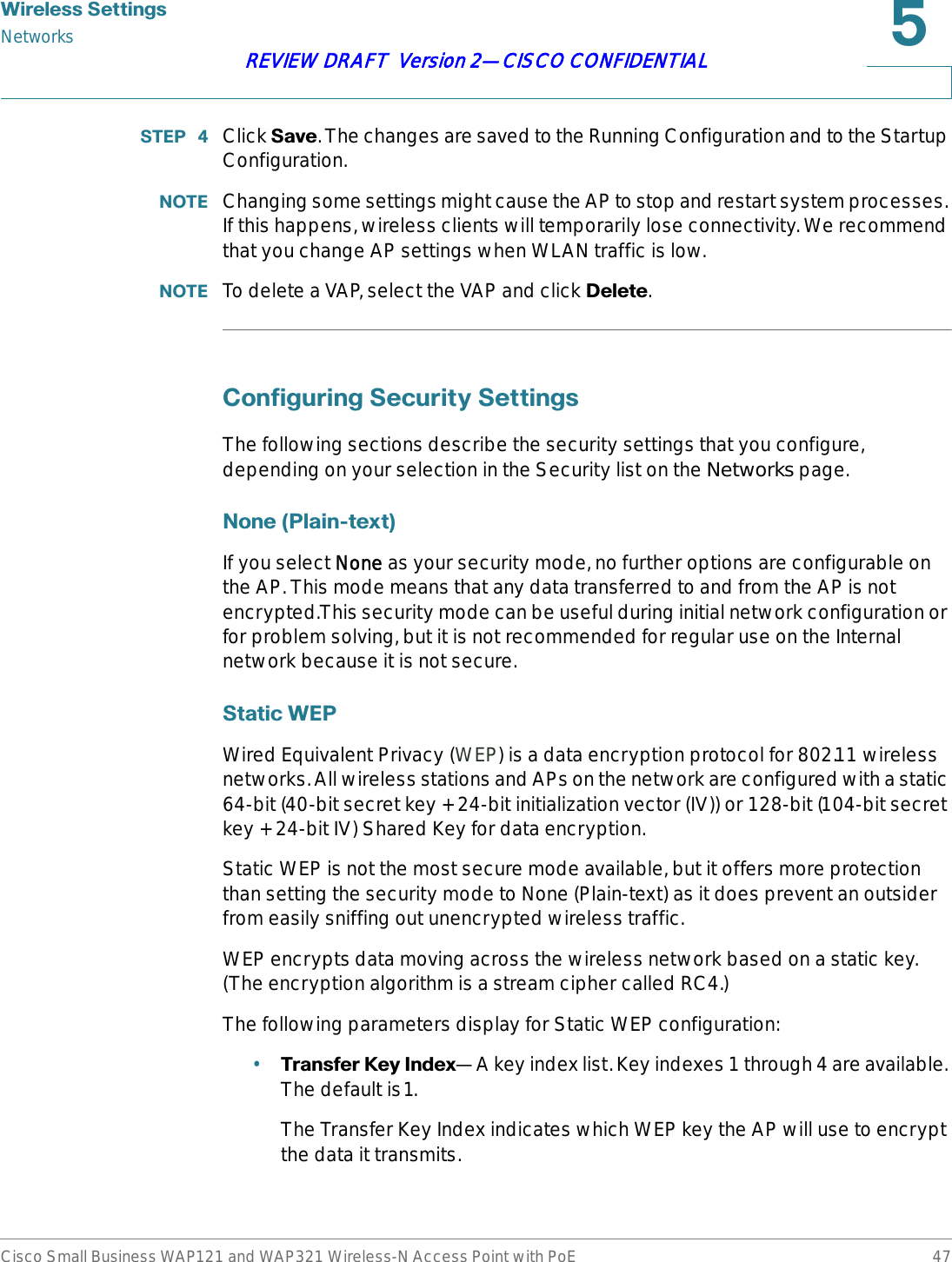 :LUHOHVV6HWWLQJVNetworksCisco Small Business WAP121 and WAP321 Wireless-N Access Point with PoE 47REVIEW DRAFT  Version 2—CISCO CONFIDENTIAL67(3  Click 6DYH. The changes are saved to the Running Configuration and to the Startup Configuration.127( Changing some settings might cause the AP to stop and restart system processes. If this happens, wireless clients will temporarily lose connectivity. We recommend that you change AP settings when WLAN traffic is low.127( To delete a VAP, select the VAP and click &apos;HOHWH.&amp;RQILJXULQJ6HFXULW\6HWWLQJVThe following sections describe the security settings that you configure, depending on your selection in the Security list on the Networks page.1RQH3ODLQWH[WIf you select NNone as your security mode, no further options are configurable on the AP. This mode means that any data transferred to and from the AP is not encrypted.This security mode can be useful during initial network configuration or for problem solving, but it is not recommended for regular use on the Internal network because it is not secure.6WDWLF:(3Wired Equivalent Privacy (WEP) is a data encryption protocol for 802.11 wireless networks. All wireless stations and APs on the network are configured with a static 64-bit (40-bit secret key + 24-bit initialization vector (IV)) or 128-bit (104-bit secret key + 24-bit IV) Shared Key for data encryption.Static WEP is not the most secure mode available, but it offers more protection than setting the security mode to None (Plain-text) as it does prevent an outsider from easily sniffing out unencrypted wireless traffic. WEP encrypts data moving across the wireless network based on a static key. (The encryption algorithm is a stream cipher called RC4.)The following parameters display for Static WEP configuration:•7UDQVIHU.H\,QGH[—A key index list. Key indexes 1 through 4 are available. The default is1.The Transfer Key Index indicates which WEP key the AP will use to encrypt the data it transmits.