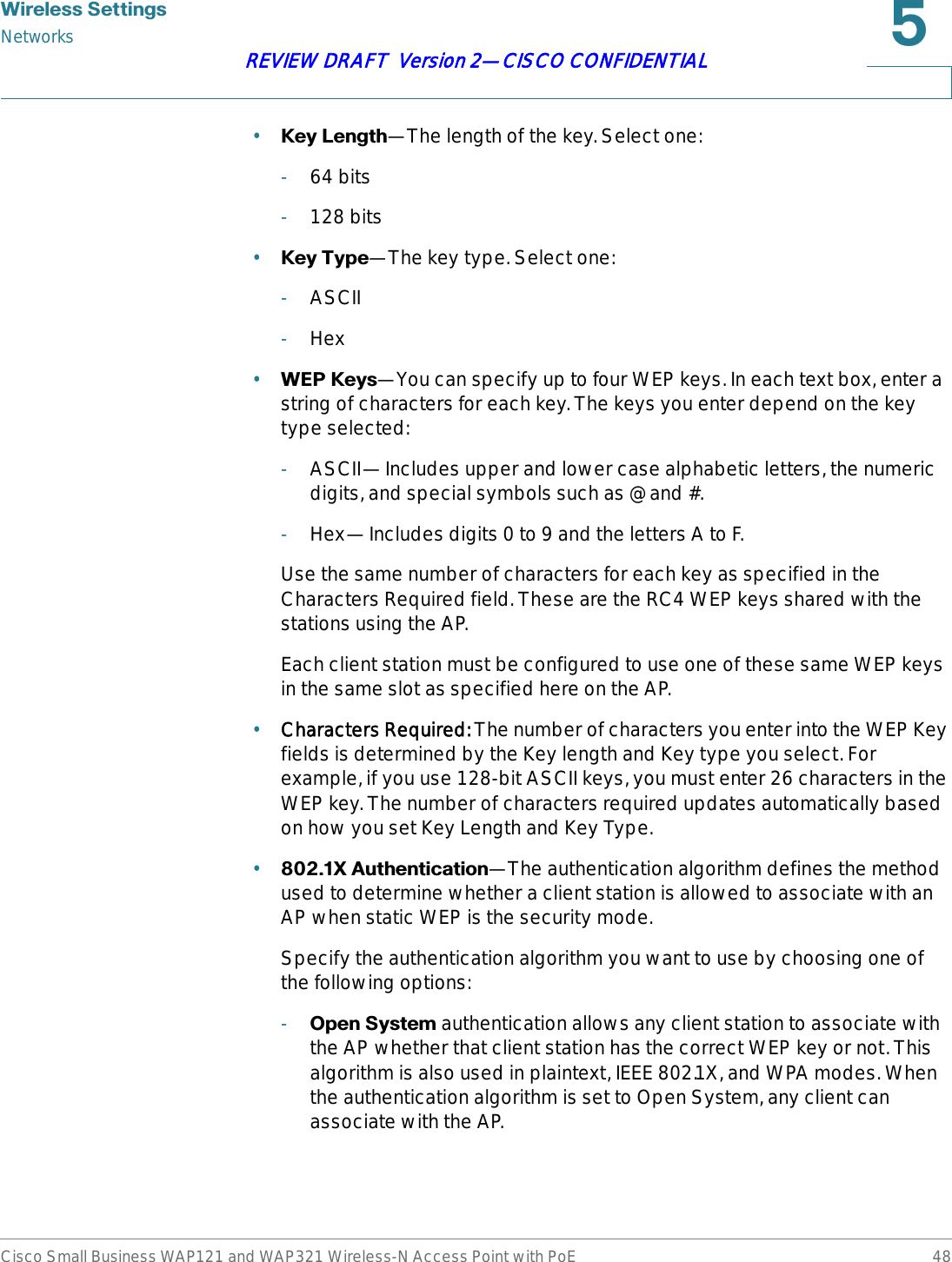 :LUHOHVV6HWWLQJVNetworksCisco Small Business WAP121 and WAP321 Wireless-N Access Point with PoE 48REVIEW DRAFT  Version 2—CISCO CONFIDENTIAL•.H\/HQJWK—The length of the key. Select one:-64 bits-128 bits•.H\7\SH—The key type. Select one:-ASCII-Hex•:(3.H\V—You can specify up to four WEP keys. In each text box, enter a string of characters for each key. The keys you enter depend on the key type selected: -ASCII—Includes upper and lower case alphabetic letters, the numeric digits, and special symbols such as @ and #.-Hex—Includes digits 0 to 9 and the letters A to F.Use the same number of characters for each key as specified in the Characters Required field. These are the RC4 WEP keys shared with the stations using the AP.Each client station must be configured to use one of these same WEP keys in the same slot as specified here on the AP. •Characters Required: The number of characters you enter into the WEP Key fields is determined by the Key length and Key type you select. For example, if you use 128-bit ASCII keys, you must enter 26 characters in the WEP key. The number of characters required updates automatically based on how you set Key Length and Key Type.•;$XWKHQWLFDWLRQ—The authentication algorithm defines the method used to determine whether a client station is allowed to associate with an AP when static WEP is the security mode.Specify the authentication algorithm you want to use by choosing one of the following options:-2SHQ6\VWHP authentication allows any client station to associate with the AP whether that client station has the correct WEP key or not. This algorithm is also used in plaintext, IEEE 802.1X, and WPA modes. When the authentication algorithm is set to Open System, any client can associate with the AP.