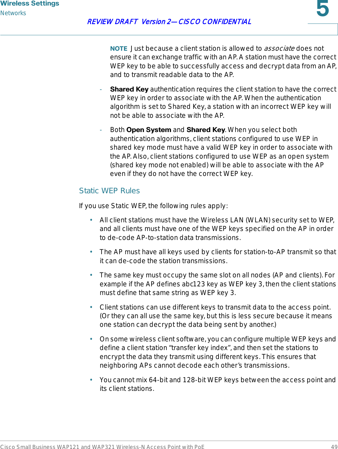 :LUHOHVV6HWWLQJVNetworksCisco Small Business WAP121 and WAP321 Wireless-N Access Point with PoE 49REVIEW DRAFT  Version 2—CISCO CONFIDENTIAL127( Just because a client station is allowed to associate does not ensure it can exchange traffic with an AP. A station must have the correct WEP key to be able to successfully access and decrypt data from an AP, and to transmit readable data to the AP.-6KDUHG.H\ authentication requires the client station to have the correct WEP key in order to associate with the AP. When the authentication algorithm is set to Shared Key, a station with an incorrect WEP key will not be able to associate with the AP.-Both 2SHQ6\VWHP and 6KDUHG.H\. When you select both authentication algorithms, client stations configured to use WEP in shared key mode must have a valid WEP key in order to associate with the AP. Also, client stations configured to use WEP as an open system (shared key mode not enabled) will be able to associate with the AP even if they do not have the correct WEP key.Static WEP RulesIf you use Static WEP, the following rules apply:•All client stations must have the Wireless LAN (WLAN) security set to WEP, and all clients must have one of the WEP keys specified on the AP in order to de-code AP-to-station data transmissions.•The AP must have all keys used by clients for station-to-AP transmit so that it can de-code the station transmissions.•The same key must occupy the same slot on all nodes (AP and clients). For example if the AP defines abc123 key as WEP key 3, then the client stations must define that same string as WEP key 3.•Client stations can use different keys to transmit data to the access point. (Or they can all use the same key, but this is less secure because it means one station can decrypt the data being sent by another.)•On some wireless client software, you can configure multiple WEP keys and define a client station “transfer key index”, and then set the stations to encrypt the data they transmit using different keys. This ensures that neighboring APs cannot decode each other’s transmissions.•You cannot mix 64-bit and 128-bit WEP keys between the access point and its client stations.