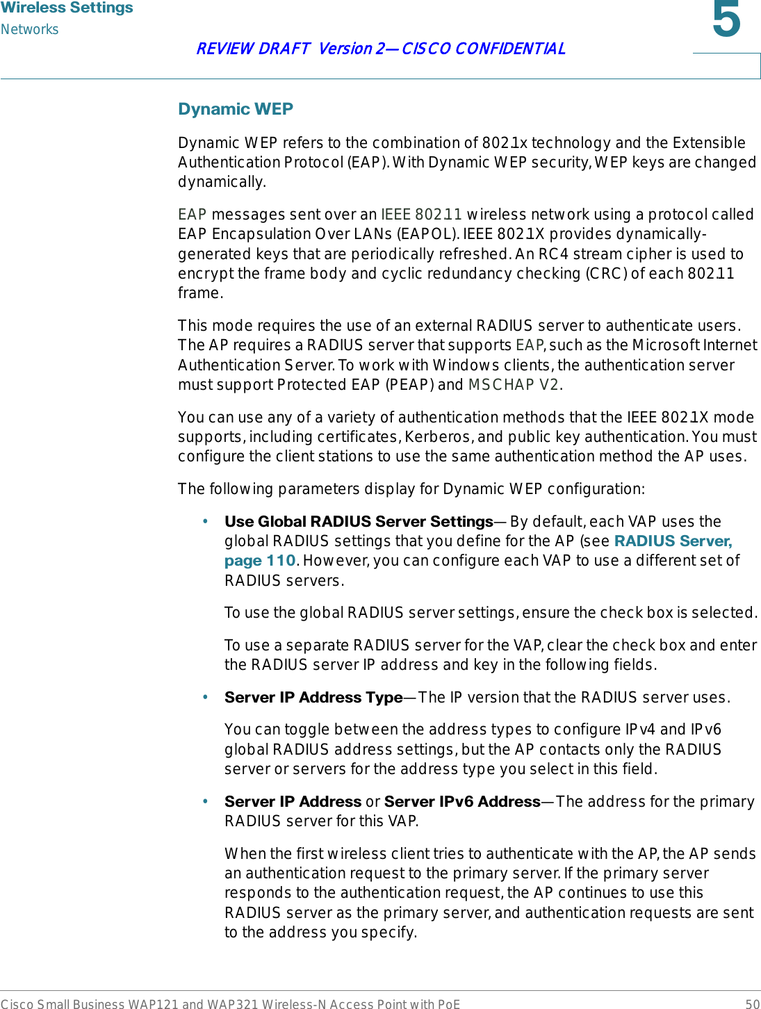 :LUHOHVV6HWWLQJVNetworksCisco Small Business WAP121 and WAP321 Wireless-N Access Point with PoE 50REVIEW DRAFT  Version 2—CISCO CONFIDENTIAL&apos;\QDPLF:(3Dynamic WEP refers to the combination of 802.1x technology and the Extensible Authentication Protocol (EAP). With Dynamic WEP security, WEP keys are changed dynamically.EAP messages sent over an IEEE 802.11 wireless network using a protocol called EAP Encapsulation Over LANs (EAPOL). IEEE 802.1X provides dynamically-generated keys that are periodically refreshed. An RC4 stream cipher is used to encrypt the frame body and cyclic redundancy checking (CRC) of each 802.11 frame.This mode requires the use of an external RADIUS server to authenticate users. The AP requires a RADIUS server that supports EAP, such as the Microsoft Internet Authentication Server. To work with Windows clients, the authentication server must support Protected EAP (PEAP) and MSCHAP V2.You can use any of a variety of authentication methods that the IEEE 802.1X mode supports, including certificates, Kerberos, and public key authentication. You must configure the client stations to use the same authentication method the AP uses.The following parameters display for Dynamic WEP configuration:•8VH*OREDO5$&apos;,866HUYHU6HWWLQJV—By default, each VAP uses the global RADIUS settings that you define for the AP (see 5$&apos;,866HUYHUSDJH. However, you can configure each VAP to use a different set of RADIUS servers.To use the global RADIUS server settings, ensure the check box is selected. To use a separate RADIUS server for the VAP, clear the check box and enter the RADIUS server IP address and key in the following fields.•6HUYHU,3$GGUHVV7\SH—The IP version that the RADIUS server uses.You can toggle between the address types to configure IPv4 and IPv6 global RADIUS address settings, but the AP contacts only the RADIUS server or servers for the address type you select in this field.•6HUYHU,3$GGUHVV or 6HUYHU,3Y$GGUHVV—The address for the primary RADIUS server for this VAP.When the first wireless client tries to authenticate with the AP, the AP sends an authentication request to the primary server. If the primary server responds to the authentication request, the AP continues to use this RADIUS server as the primary server, and authentication requests are sent to the address you specify.